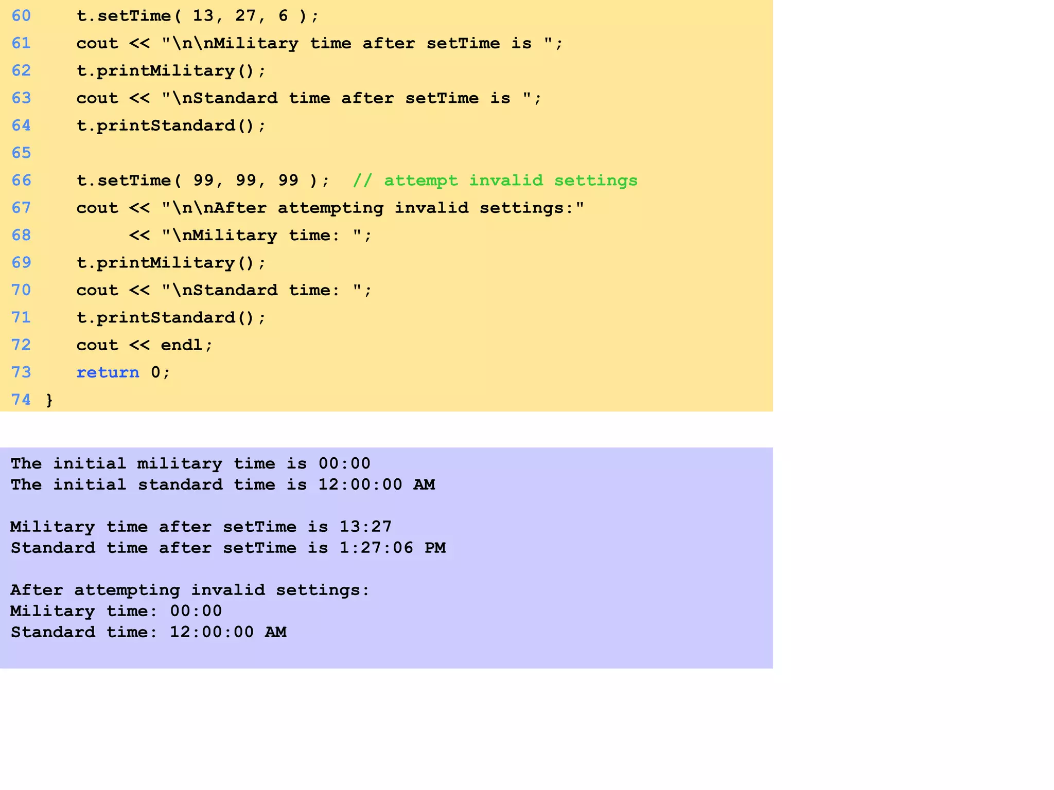 60 t.setTime( 13, 27, 6 );
61 cout << "nnMilitary time after setTime is ";
62 t.printMilitary();
63 cout << "nStandard time after setTime is ";
64 t.printStandard();
65
66 t.setTime( 99, 99, 99 ); // attempt invalid settings
67 cout << "nnAfter attempting invalid settings:"
68 << "nMilitary time: ";
69 t.printMilitary();
70 cout << "nStandard time: ";
71 t.printStandard();
72 cout << endl;
73 return 0;
74 }
The initial military time is 00:00
The initial standard time is 12:00:00 AM
Military time after setTime is 13:27
Standard time after setTime is 1:27:06 PM
After attempting invalid settings:
Military time: 00:00
Standard time: 12:00:00 AM
 