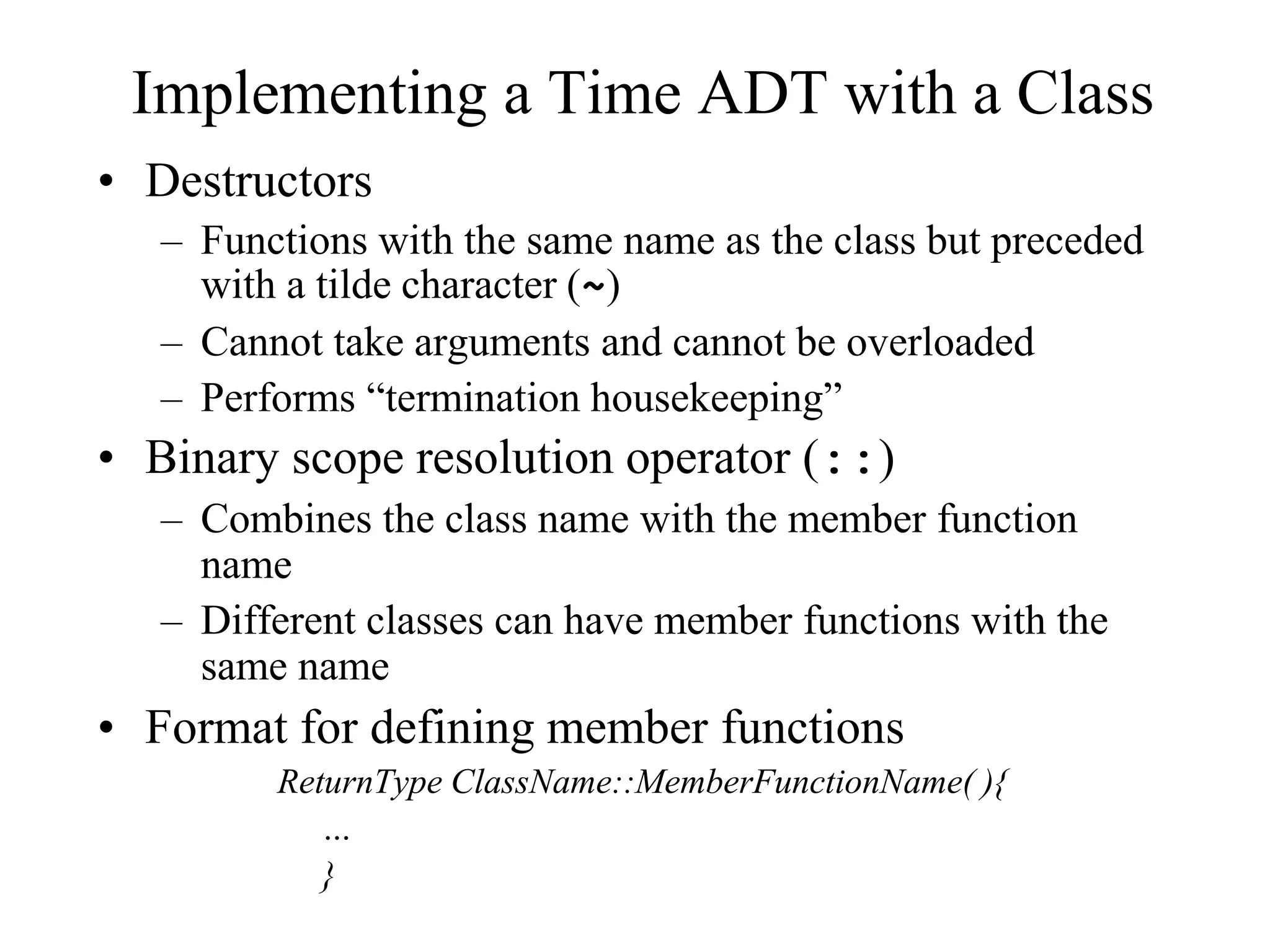 Implementing a Time ADT with a Class
• Destructors
– Functions with the same name as the class but preceded
with a tilde character (~)
– Cannot take arguments and cannot be overloaded
– Performs “termination housekeeping”
• Binary scope resolution operator (::)
– Combines the class name with the member function
name
– Different classes can have member functions with the
same name
• Format for defining member functions
ReturnType ClassName::MemberFunctionName( ){
…
}
 