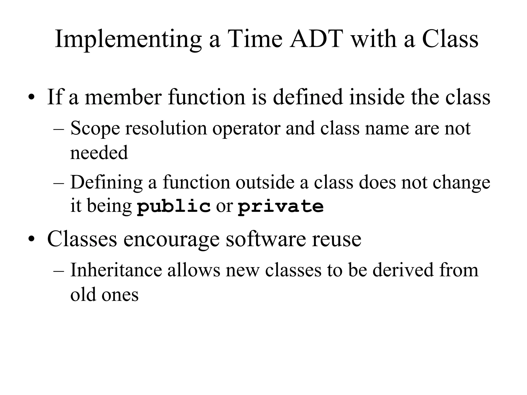 • If a member function is defined inside the class
– Scope resolution operator and class name are not
needed
– Defining a function outside a class does not change
it being public or private
• Classes encourage software reuse
– Inheritance allows new classes to be derived from
old ones
Implementing a Time ADT with a Class
 