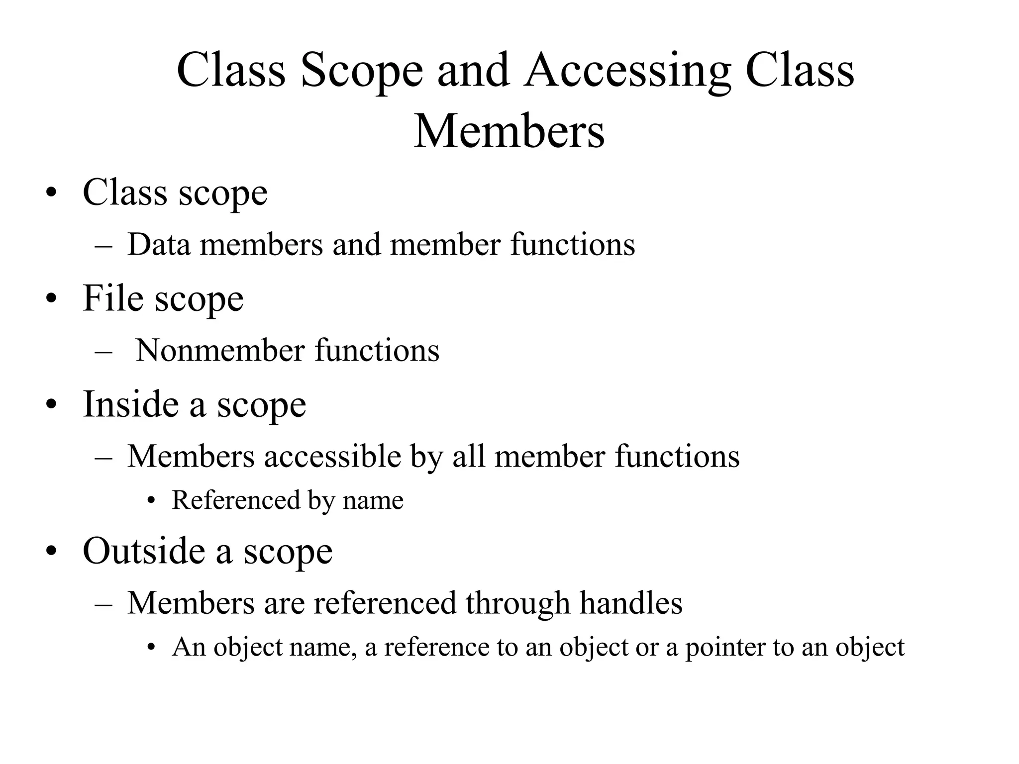 Class Scope and Accessing Class
Members
• Class scope
– Data members and member functions
• File scope
– Nonmember functions
• Inside a scope
– Members accessible by all member functions
• Referenced by name
• Outside a scope
– Members are referenced through handles
• An object name, a reference to an object or a pointer to an object
 