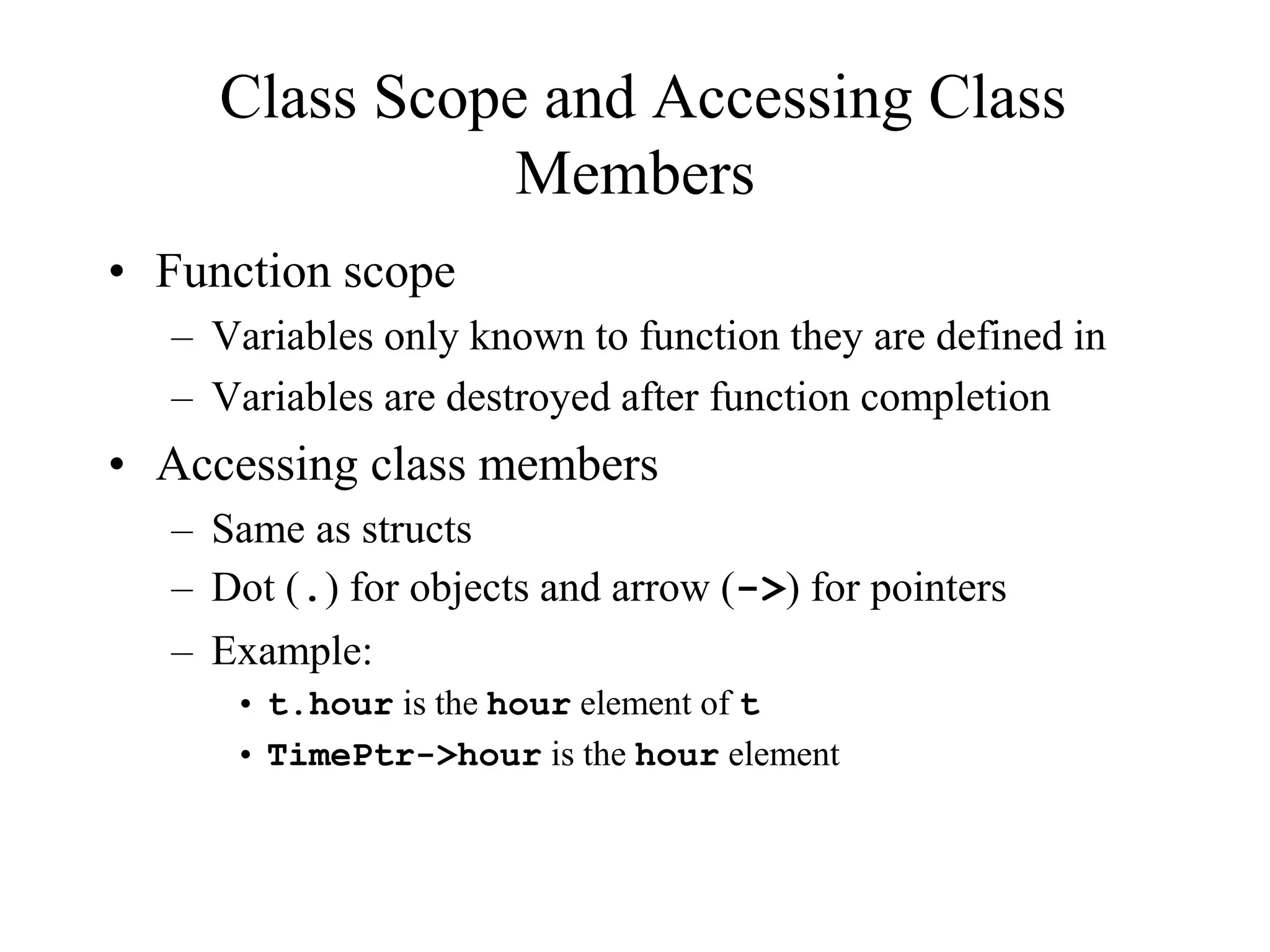 Class Scope and Accessing Class
Members
• Function scope
– Variables only known to function they are defined in
– Variables are destroyed after function completion
• Accessing class members
– Same as structs
– Dot (.) for objects and arrow (->) for pointers
– Example:
• t.hour is the hour element of t
• TimePtr->hour is the hour element
 