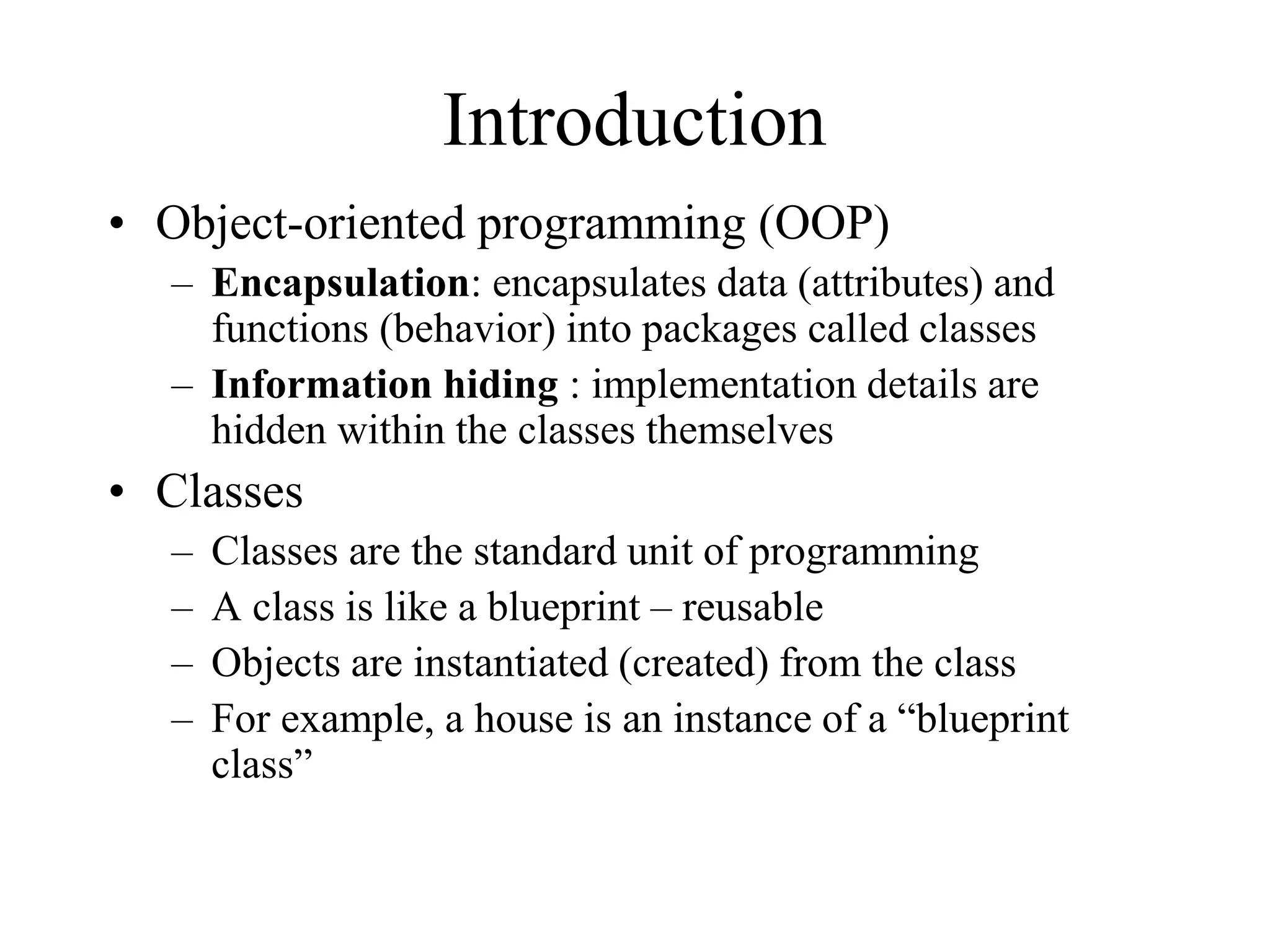 Introduction
• Object-oriented programming (OOP)
– Encapsulation: encapsulates data (attributes) and
functions (behavior) into packages called classes
– Information hiding : implementation details are
hidden within the classes themselves
• Classes
– Classes are the standard unit of programming
– A class is like a blueprint – reusable
– Objects are instantiated (created) from the class
– For example, a house is an instance of a “blueprint
class”
 