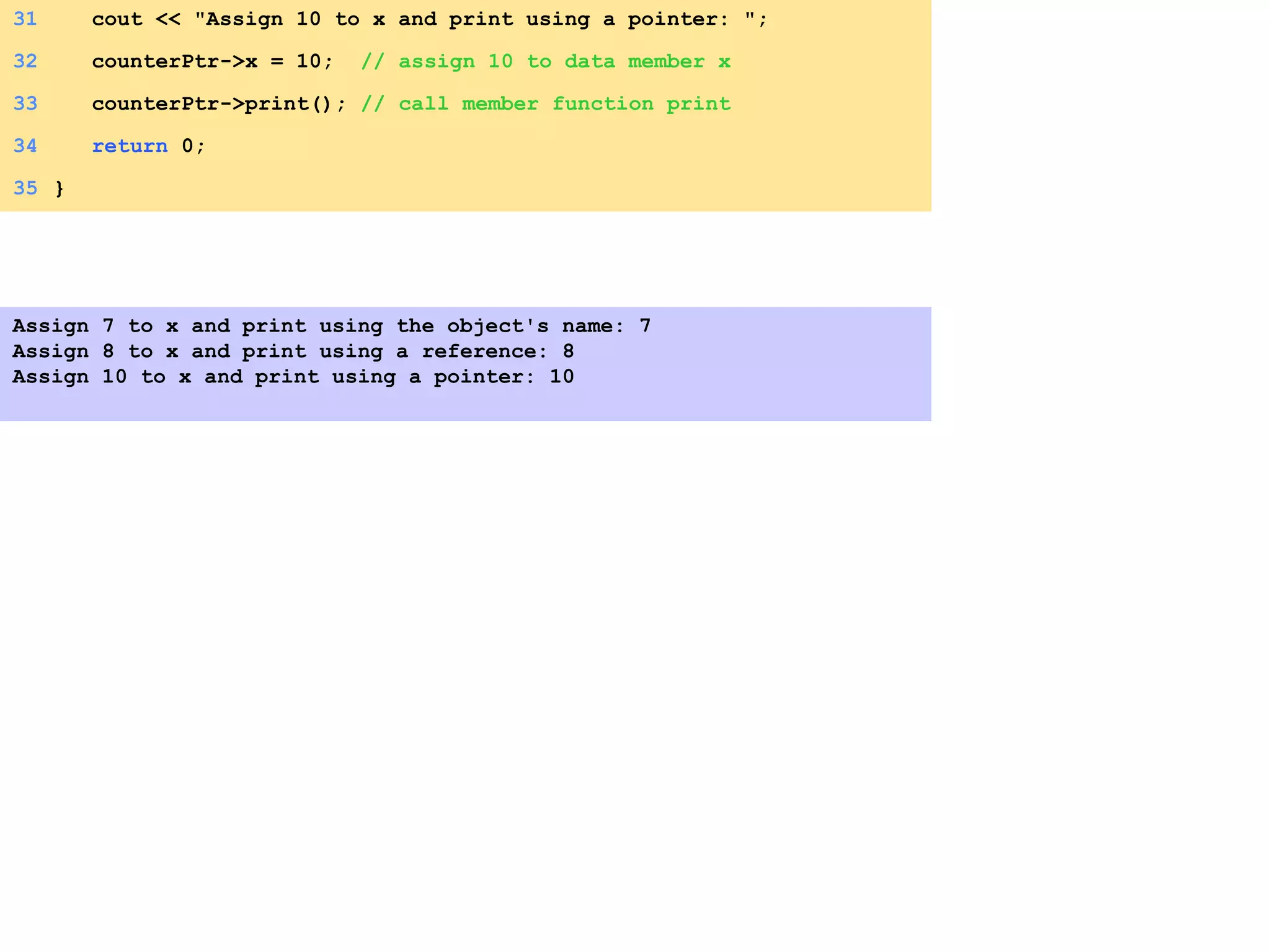 31 cout << "Assign 10 to x and print using a pointer: ";
32 counterPtr->x = 10; // assign 10 to data member x
33 counterPtr->print(); // call member function print
34 return 0;
35 }
Assign 7 to x and print using the object's name: 7
Assign 8 to x and print using a reference: 8
Assign 10 to x and print using a pointer: 10
 