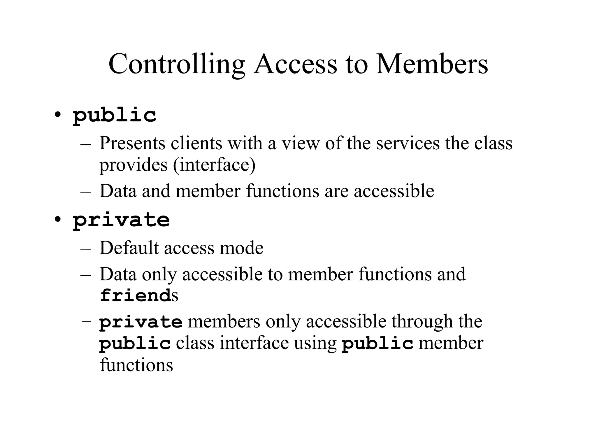 Controlling Access to Members
• public
– Presents clients with a view of the services the class
provides (interface)
– Data and member functions are accessible
• private
– Default access mode
– Data only accessible to member functions and
friends
– private members only accessible through the
public class interface using public member
functions
 