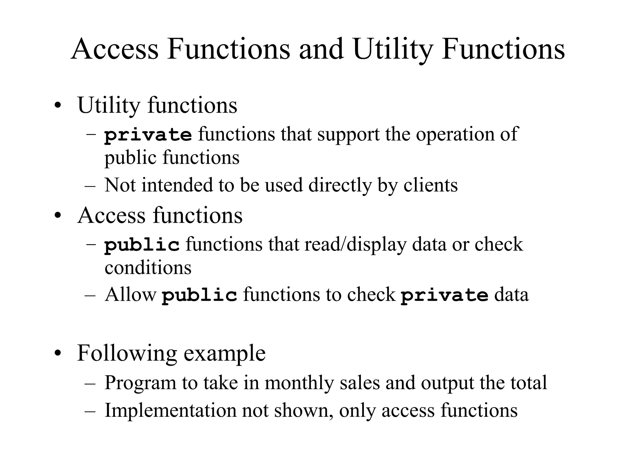 Access Functions and Utility Functions
• Utility functions
– private functions that support the operation of
public functions
– Not intended to be used directly by clients
• Access functions
– public functions that read/display data or check
conditions
– Allow public functions to check private data
• Following example
– Program to take in monthly sales and output the total
– Implementation not shown, only access functions
 