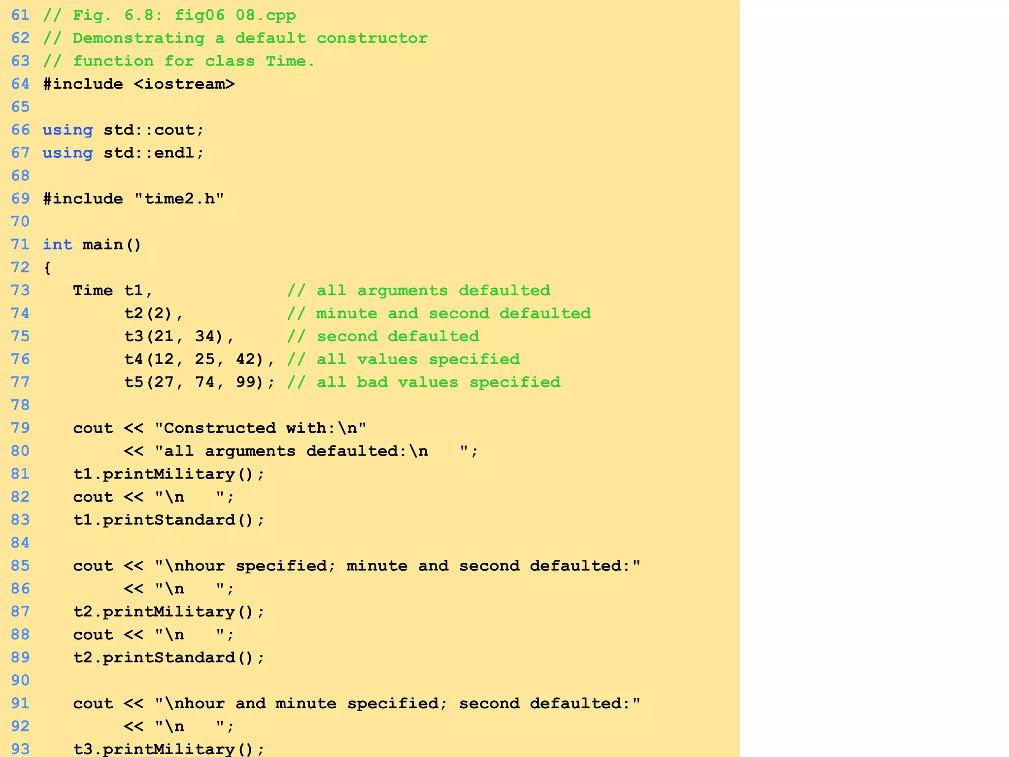 61 // Fig. 6.8: fig06_08.cpp
62 // Demonstrating a default constructor
63 // function for class Time.
64 #include <iostream>
65
66 using std::cout;
67 using std::endl;
68
69 #include "time2.h"
70
71 int main()
72 {
73 Time t1, // all arguments defaulted
74 t2(2), // minute and second defaulted
75 t3(21, 34), // second defaulted
76 t4(12, 25, 42), // all values specified
77 t5(27, 74, 99); // all bad values specified
78
79 cout << "Constructed with:n"
80 << "all arguments defaulted:n ";
81 t1.printMilitary();
82 cout << "n ";
83 t1.printStandard();
84
85 cout << "nhour specified; minute and second defaulted:"
86 << "n ";
87 t2.printMilitary();
88 cout << "n ";
89 t2.printStandard();
90
91 cout << "nhour and minute specified; second defaulted:"
92 << "n ";
93 t3.printMilitary();
 