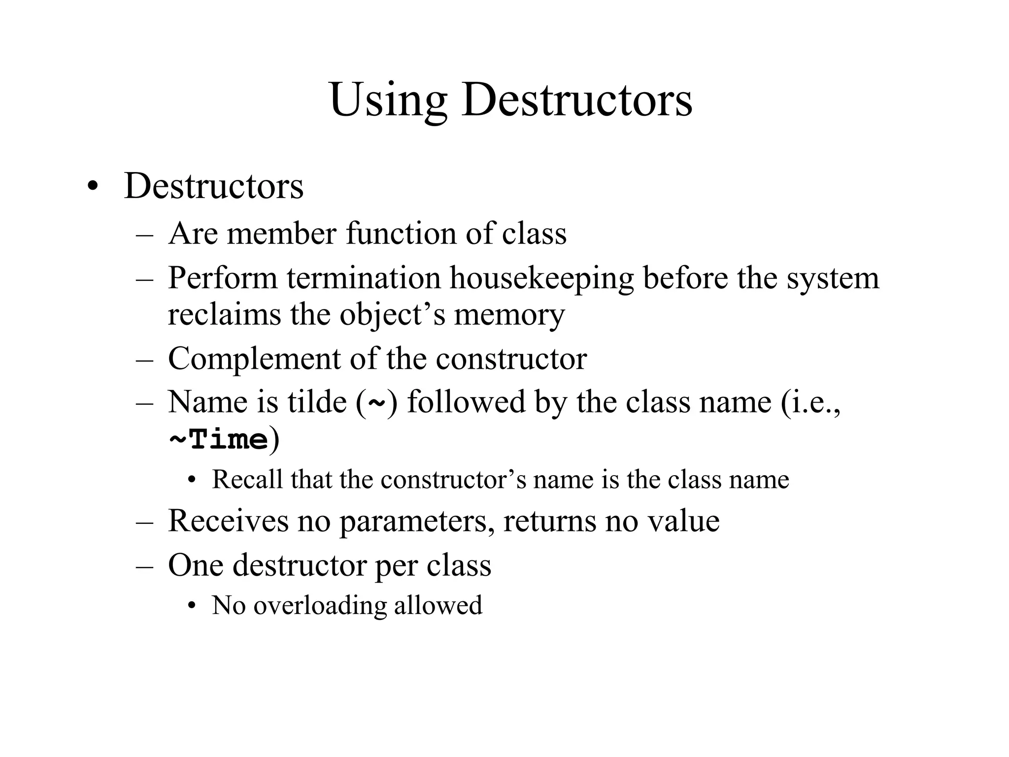 Using Destructors
• Destructors
– Are member function of class
– Perform termination housekeeping before the system
reclaims the object’s memory
– Complement of the constructor
– Name is tilde (~) followed by the class name (i.e.,
~Time)
• Recall that the constructor’s name is the class name
– Receives no parameters, returns no value
– One destructor per class
• No overloading allowed
 