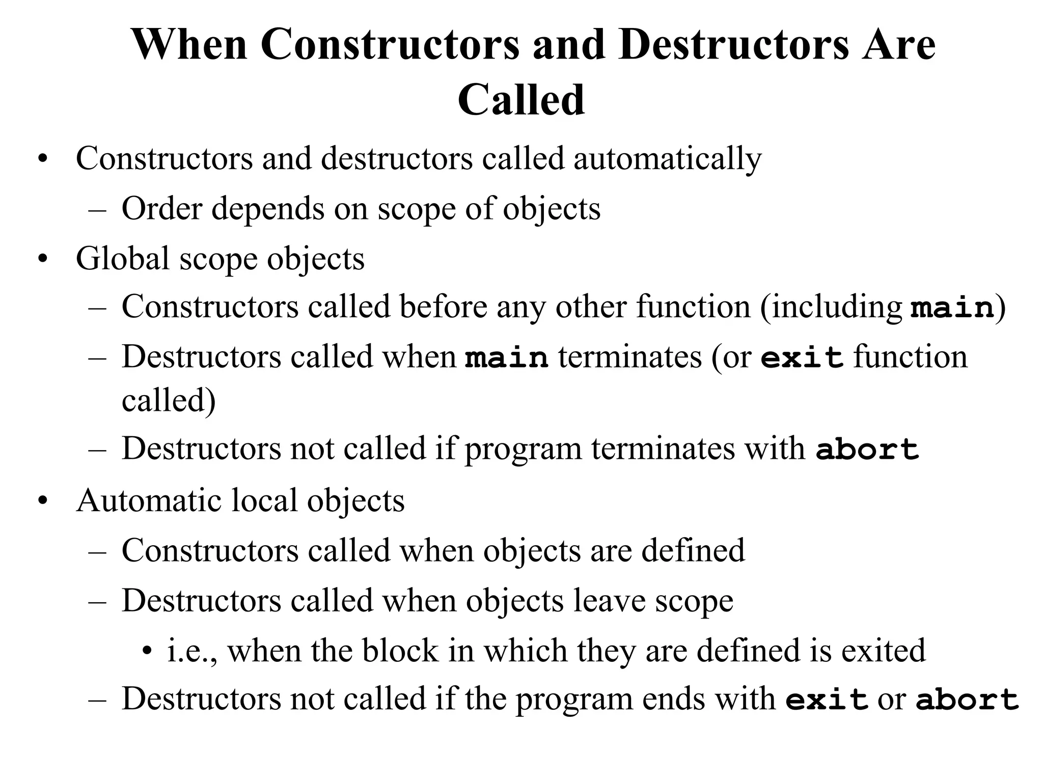When Constructors and Destructors Are
Called
• Constructors and destructors called automatically
– Order depends on scope of objects
• Global scope objects
– Constructors called before any other function (including main)
– Destructors called when main terminates (or exit function
called)
– Destructors not called if program terminates with abort
• Automatic local objects
– Constructors called when objects are defined
– Destructors called when objects leave scope
• i.e., when the block in which they are defined is exited
– Destructors not called if the program ends with exit or abort
 
