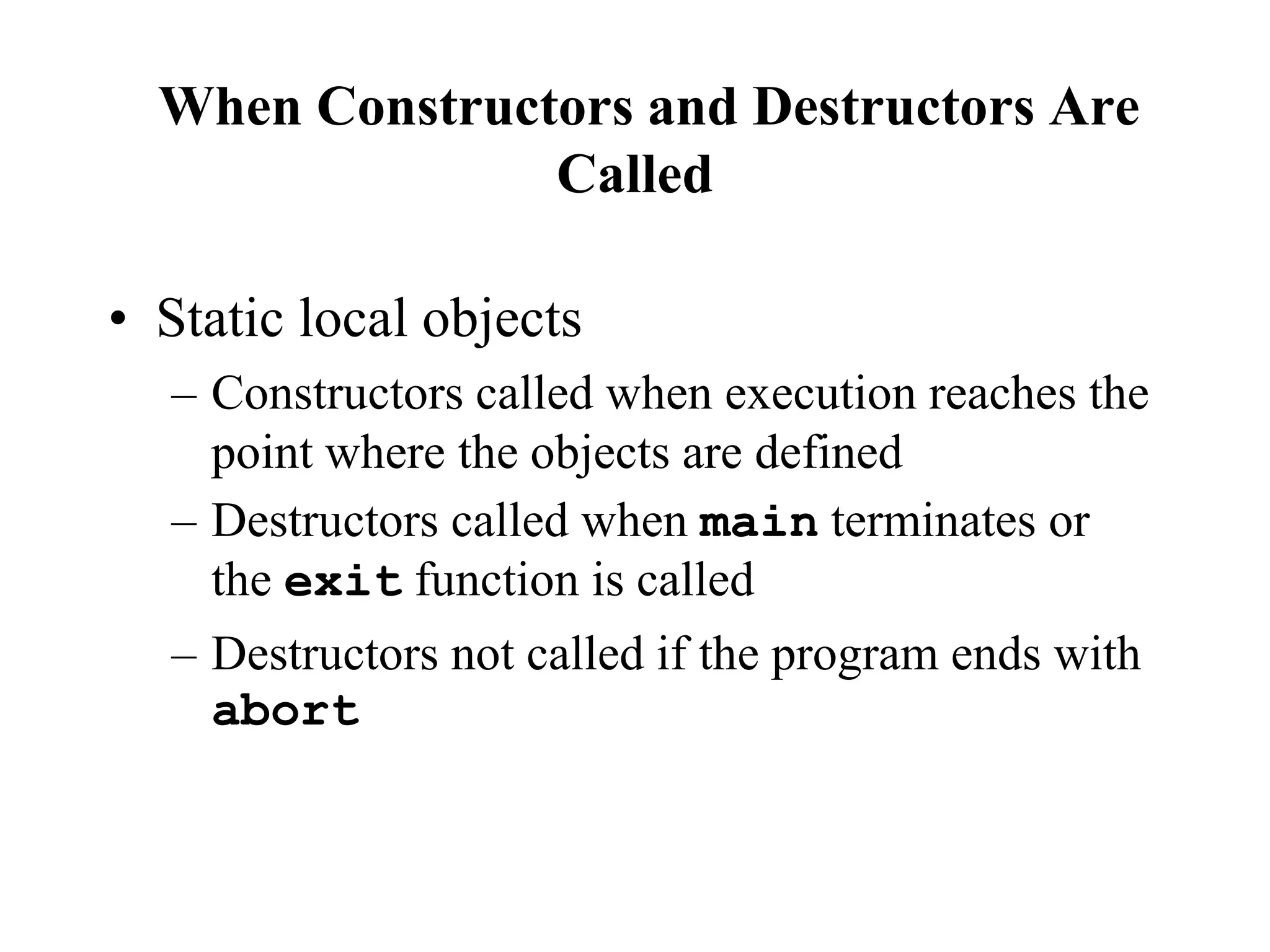 • Static local objects
– Constructors called when execution reaches the
point where the objects are defined
– Destructors called when main terminates or
the exit function is called
– Destructors not called if the program ends with
abort
When Constructors and Destructors Are
Called
 