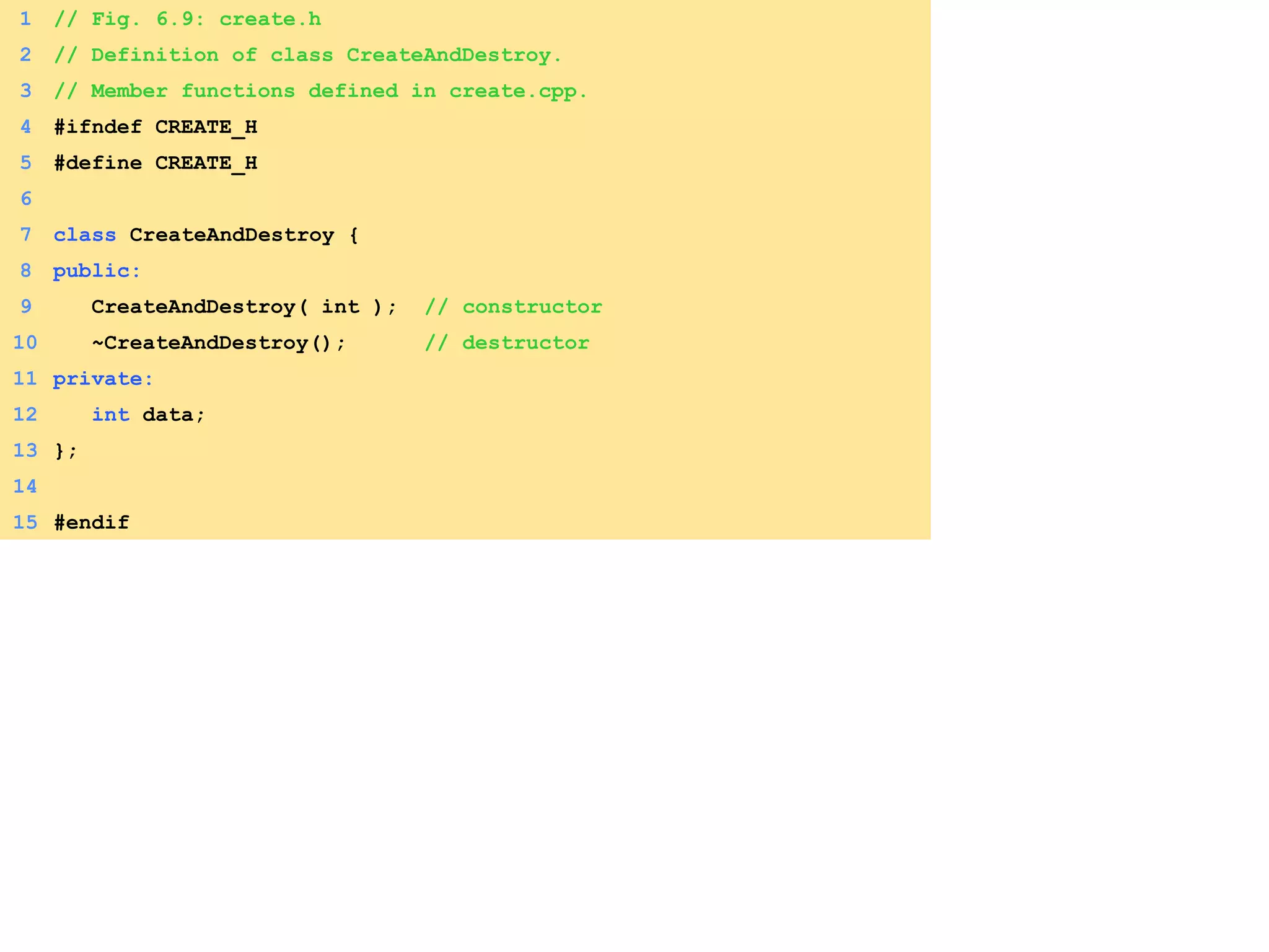 1 // Fig. 6.9: create.h
2 // Definition of class CreateAndDestroy.
3 // Member functions defined in create.cpp.
4 #ifndef CREATE_H
5 #define CREATE_H
6
7 class CreateAndDestroy {
8 public:
9 CreateAndDestroy( int ); // constructor
10 ~CreateAndDestroy(); // destructor
11 private:
12 int data;
13 };
14
15 #endif
 
