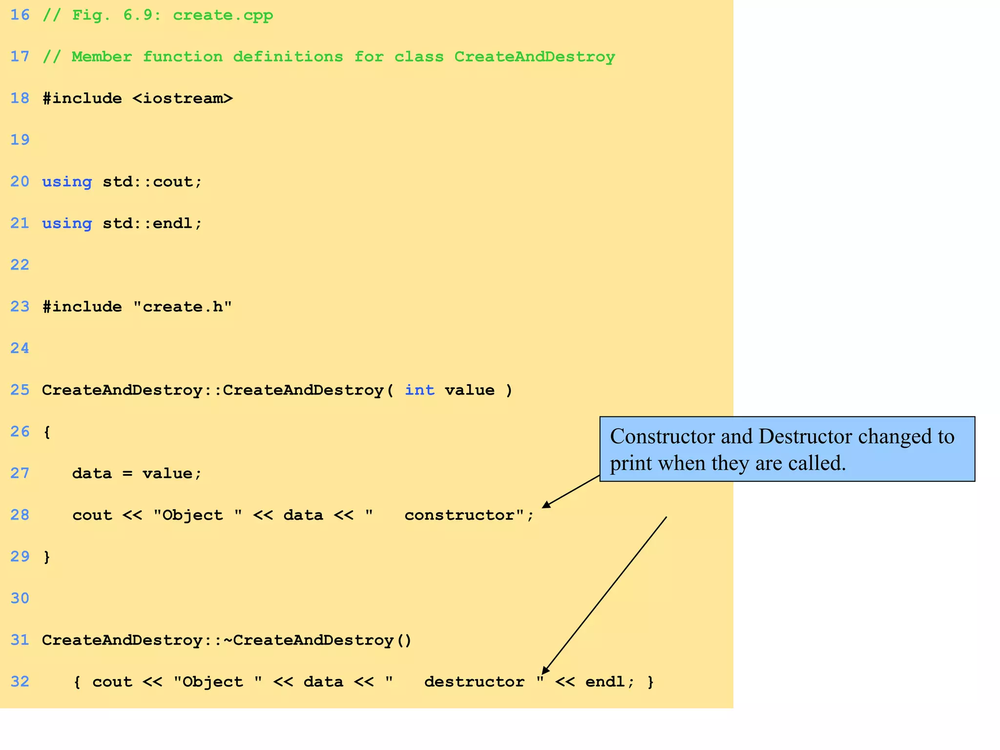 16 // Fig. 6.9: create.cpp
17 // Member function definitions for class CreateAndDestroy
18 #include <iostream>
19
20 using std::cout;
21 using std::endl;
22
23 #include "create.h"
24
25 CreateAndDestroy::CreateAndDestroy( int value )
26 {
27 data = value;
28 cout << "Object " << data << " constructor";
29 }
30
31 CreateAndDestroy::~CreateAndDestroy()
32 { cout << "Object " << data << " destructor " << endl; }
Constructor and Destructor changed to
print when they are called.
 