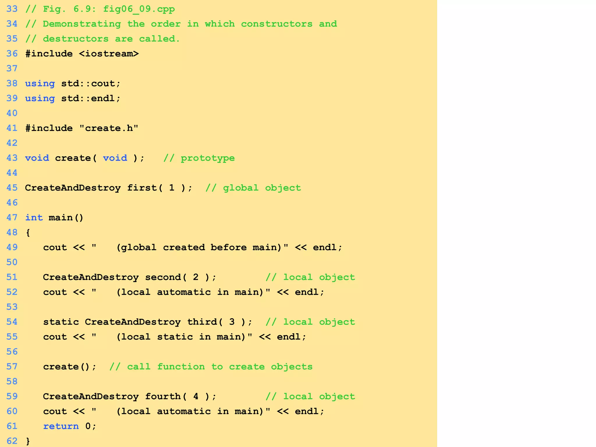 33 // Fig. 6.9: fig06_09.cpp
34 // Demonstrating the order in which constructors and
35 // destructors are called.
36 #include <iostream>
37
38 using std::cout;
39 using std::endl;
40
41 #include "create.h"
42
43 void create( void ); // prototype
44
45 CreateAndDestroy first( 1 ); // global object
46
47 int main()
48 {
49 cout << " (global created before main)" << endl;
50
51 CreateAndDestroy second( 2 ); // local object
52 cout << " (local automatic in main)" << endl;
53
54 static CreateAndDestroy third( 3 ); // local object
55 cout << " (local static in main)" << endl;
56
57 create(); // call function to create objects
58
59 CreateAndDestroy fourth( 4 ); // local object
60 cout << " (local automatic in main)" << endl;
61 return 0;
62 }
 