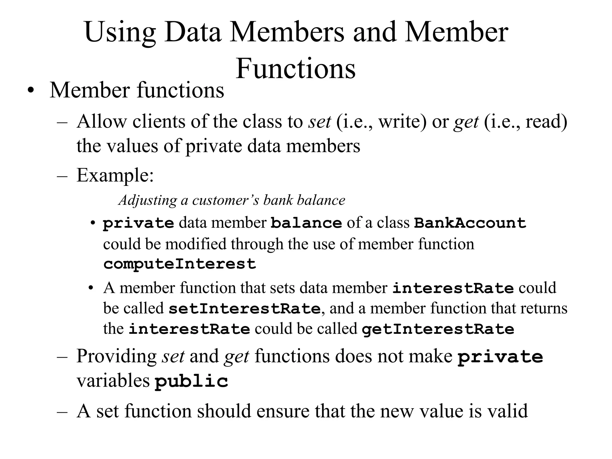 Using Data Members and Member
Functions
• Member functions
– Allow clients of the class to set (i.e., write) or get (i.e., read)
the values of private data members
– Example:
Adjusting a customer’s bank balance
• private data member balance of a class BankAccount
could be modified through the use of member function
computeInterest
• A member function that sets data member interestRate could
be called setInterestRate, and a member function that returns
the interestRate could be called getInterestRate
– Providing set and get functions does not make private
variables public
– A set function should ensure that the new value is valid
 