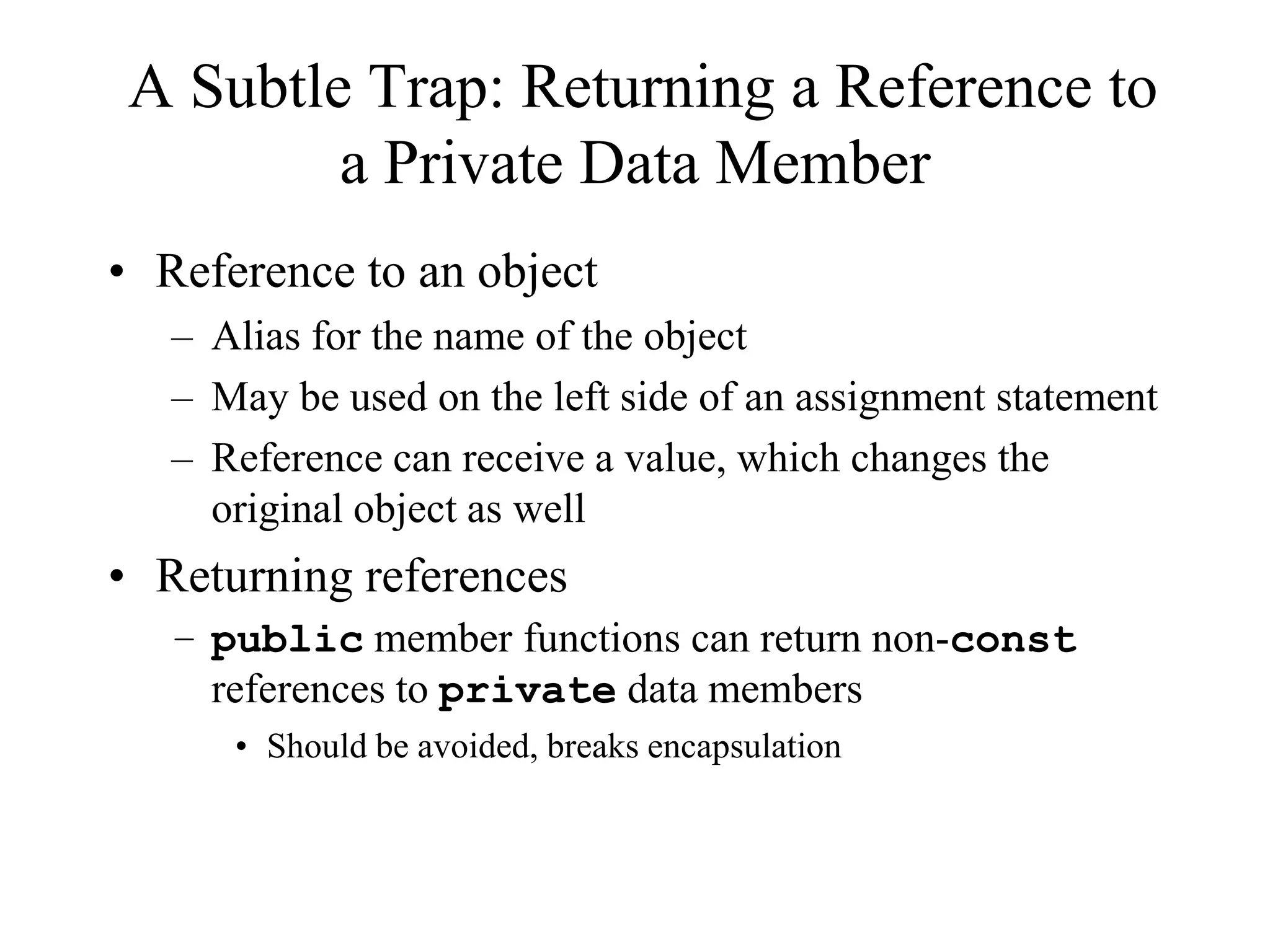 A Subtle Trap: Returning a Reference to
a Private Data Member
• Reference to an object
– Alias for the name of the object
– May be used on the left side of an assignment statement
– Reference can receive a value, which changes the
original object as well
• Returning references
– public member functions can return non-const
references to private data members
• Should be avoided, breaks encapsulation
 