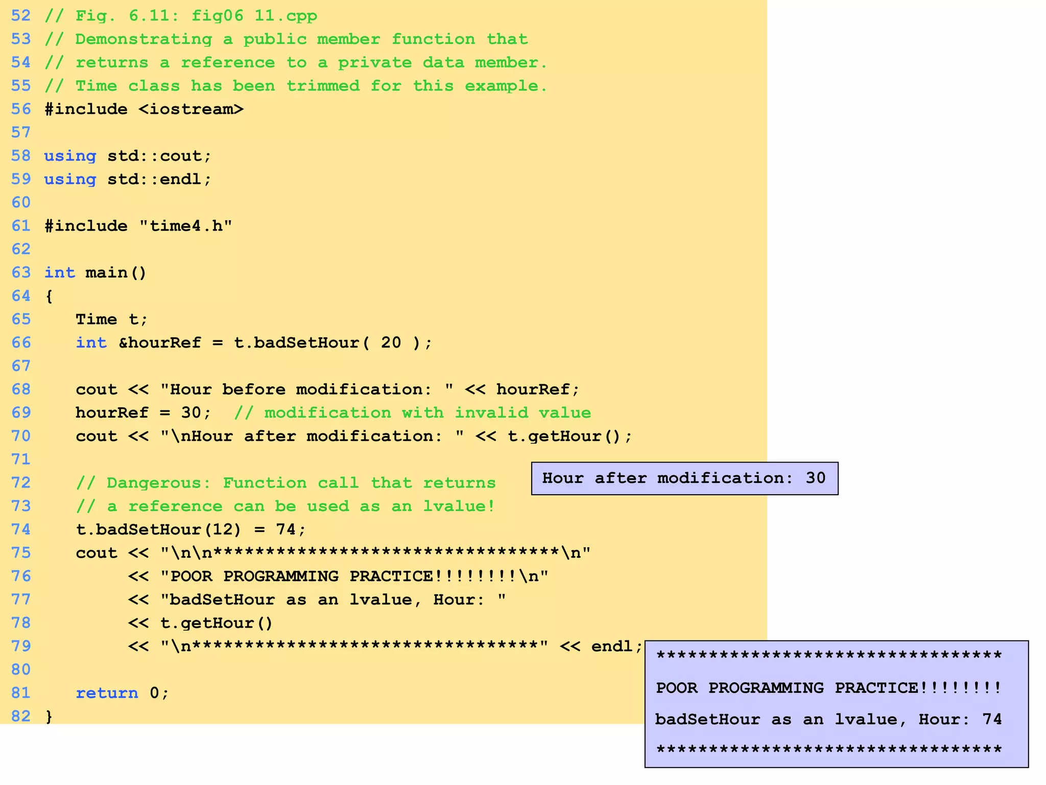 52 // Fig. 6.11: fig06_11.cpp
53 // Demonstrating a public member function that
54 // returns a reference to a private data member.
55 // Time class has been trimmed for this example.
56 #include <iostream>
57
58 using std::cout;
59 using std::endl;
60
61 #include "time4.h"
62
63 int main()
64 {
65 Time t;
66 int &hourRef = t.badSetHour( 20 );
67
68 cout << "Hour before modification: " << hourRef;
69 hourRef = 30; // modification with invalid value
70 cout << "nHour after modification: " << t.getHour();
71
72 // Dangerous: Function call that returns
73 // a reference can be used as an lvalue!
74 t.badSetHour(12) = 74;
75 cout << "nn*********************************n"
76 << "POOR PROGRAMMING PRACTICE!!!!!!!!n"
77 << "badSetHour as an lvalue, Hour: "
78 << t.getHour()
79 << "n*********************************" << endl;
80
81 return 0;
82 }
Hour after modification: 30
*********************************
POOR PROGRAMMING PRACTICE!!!!!!!!
badSetHour as an lvalue, Hour: 74
*********************************
 