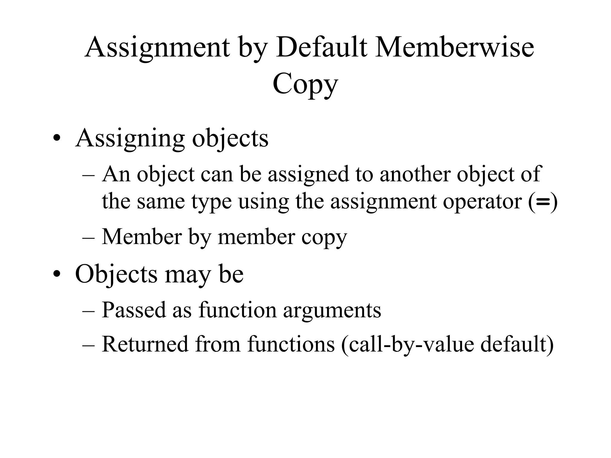 Assignment by Default Memberwise
Copy
• Assigning objects
– An object can be assigned to another object of
the same type using the assignment operator (=)
– Member by member copy
• Objects may be
– Passed as function arguments
– Returned from functions (call-by-value default)
 