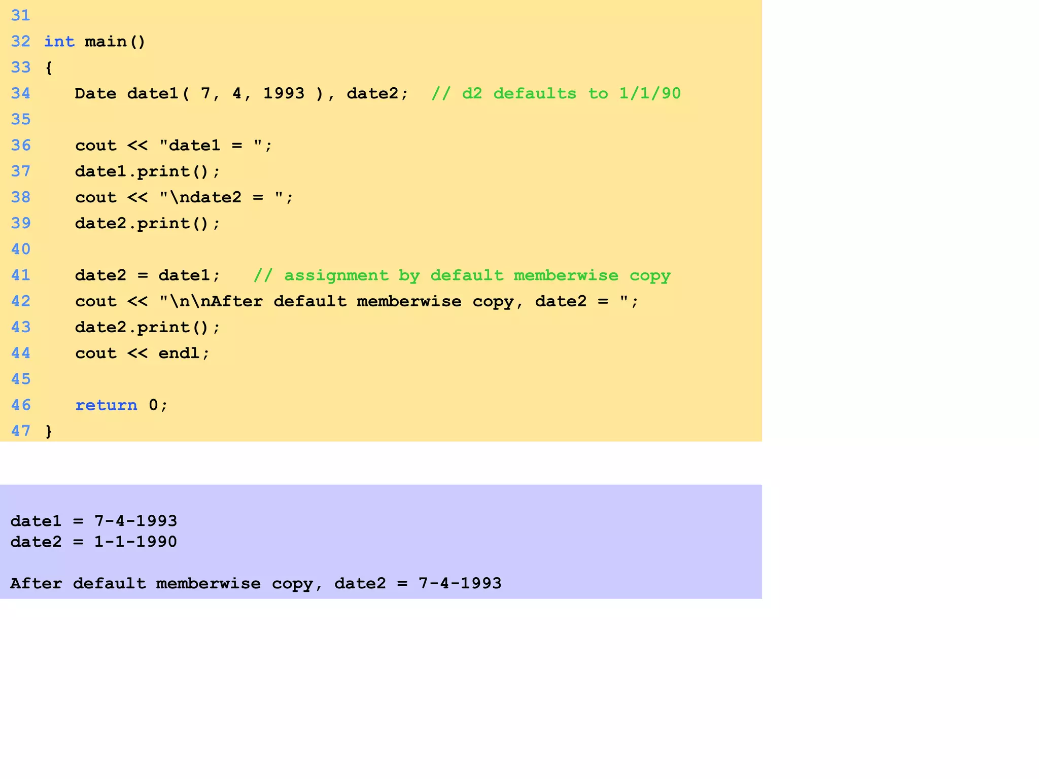 31
32 int main()
33 {
34 Date date1( 7, 4, 1993 ), date2; // d2 defaults to 1/1/90
35
36 cout << "date1 = ";
37 date1.print();
38 cout << "ndate2 = ";
39 date2.print();
40
41 date2 = date1; // assignment by default memberwise copy
42 cout << "nnAfter default memberwise copy, date2 = ";
43 date2.print();
44 cout << endl;
45
46 return 0;
47 }
date1 = 7-4-1993
date2 = 1-1-1990
After default memberwise copy, date2 = 7-4-1993
 