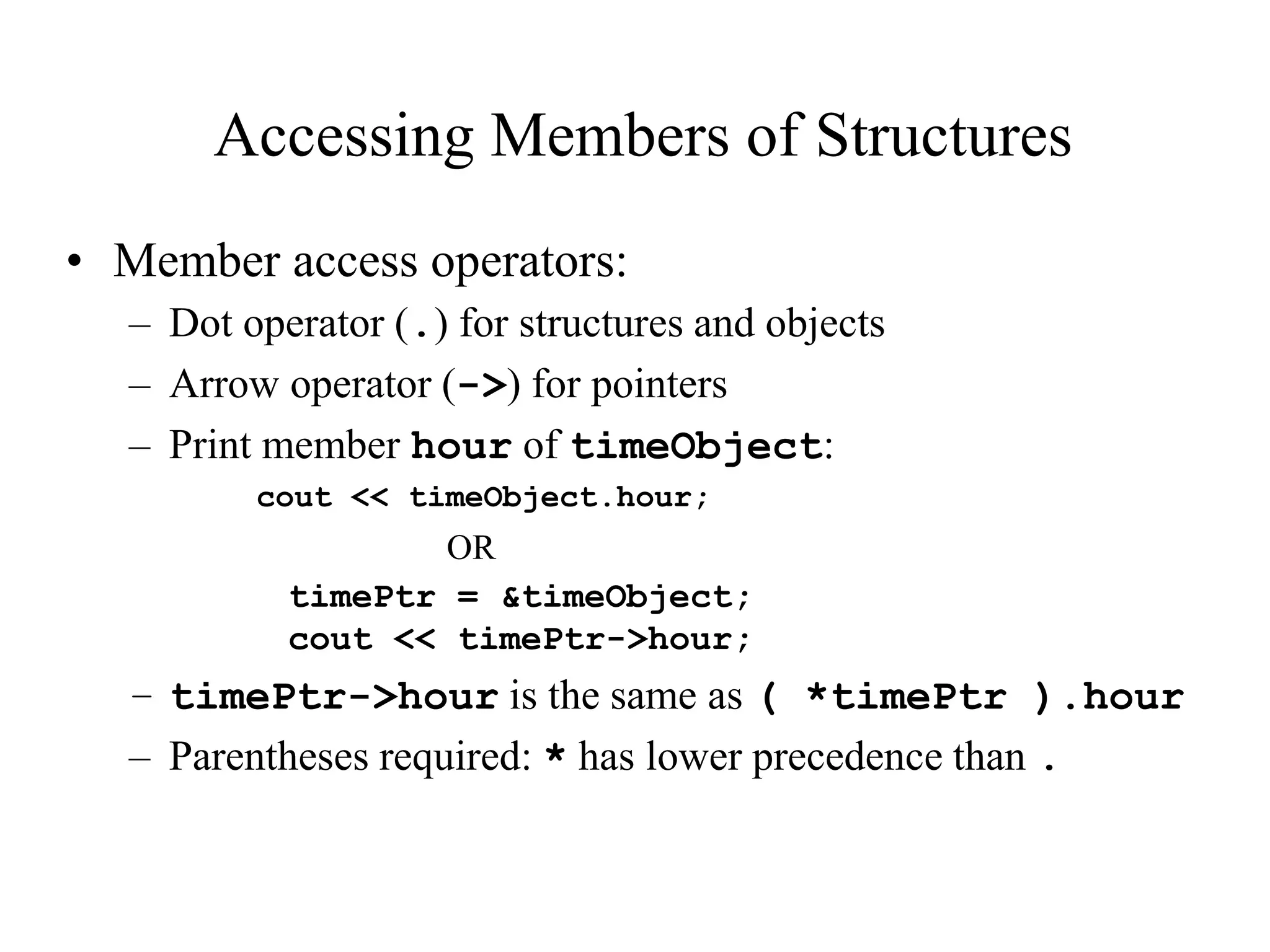 Accessing Members of Structures
• Member access operators:
– Dot operator (.) for structures and objects
– Arrow operator (->) for pointers
– Print member hour of timeObject:
cout << timeObject.hour;
OR
timePtr = &timeObject;
cout << timePtr->hour;
– timePtr->hour is the same as ( *timePtr ).hour
– Parentheses required: * has lower precedence than .
 