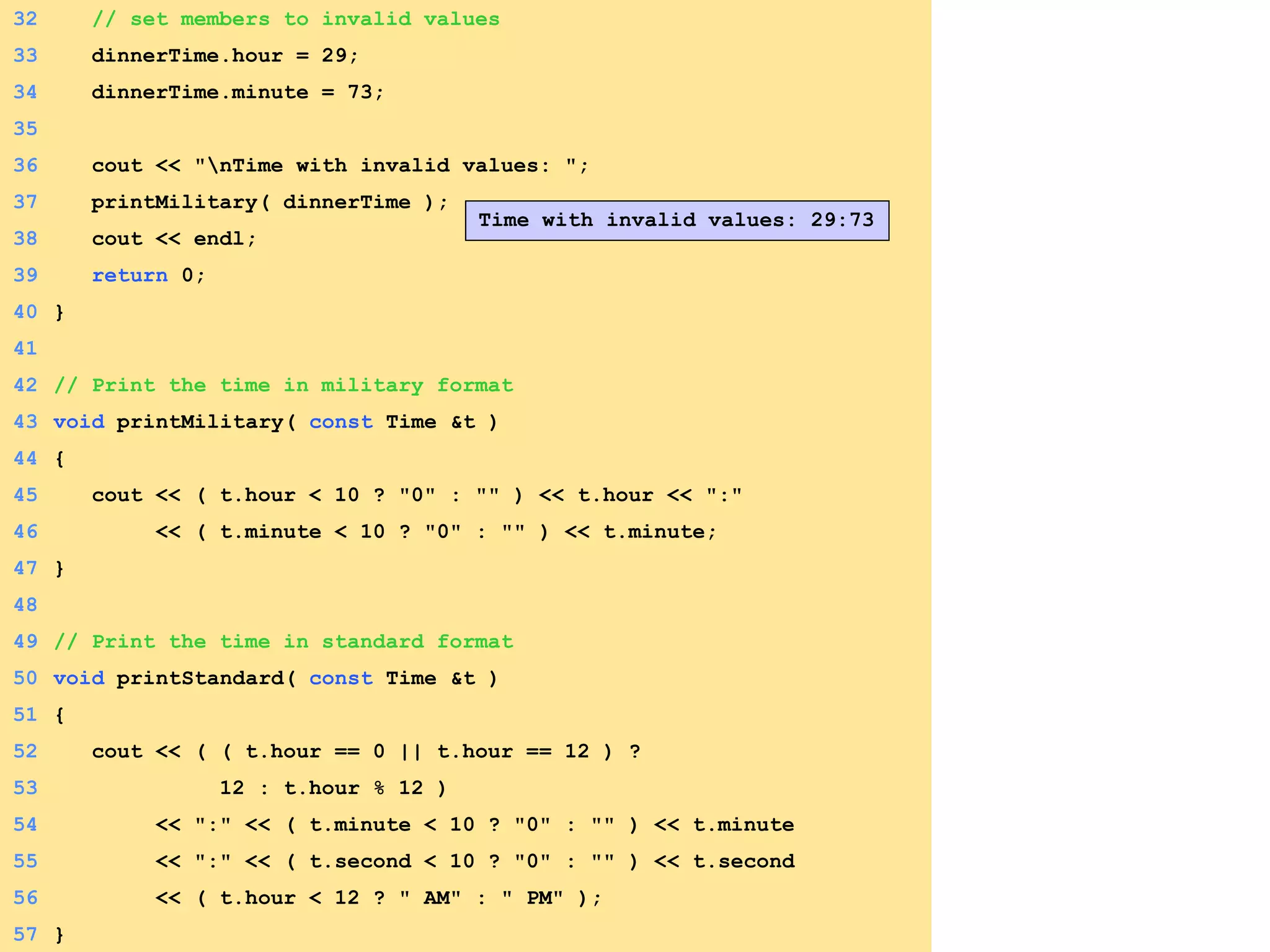 32 // set members to invalid values
33 dinnerTime.hour = 29;
34 dinnerTime.minute = 73;
35
36 cout << "nTime with invalid values: ";
37 printMilitary( dinnerTime );
38 cout << endl;
39 return 0;
40 }
41
42 // Print the time in military format
43 void printMilitary( const Time &t )
44 {
45 cout << ( t.hour < 10 ? "0" : "" ) << t.hour << ":"
46 << ( t.minute < 10 ? "0" : "" ) << t.minute;
47 }
48
49 // Print the time in standard format
50 void printStandard( const Time &t )
51 {
52 cout << ( ( t.hour == 0 || t.hour == 12 ) ?
53 12 : t.hour % 12 )
54 << ":" << ( t.minute < 10 ? "0" : "" ) << t.minute
55 << ":" << ( t.second < 10 ? "0" : "" ) << t.second
56 << ( t.hour < 12 ? " AM" : " PM" );
57 }
Time with invalid values: 29:73
 