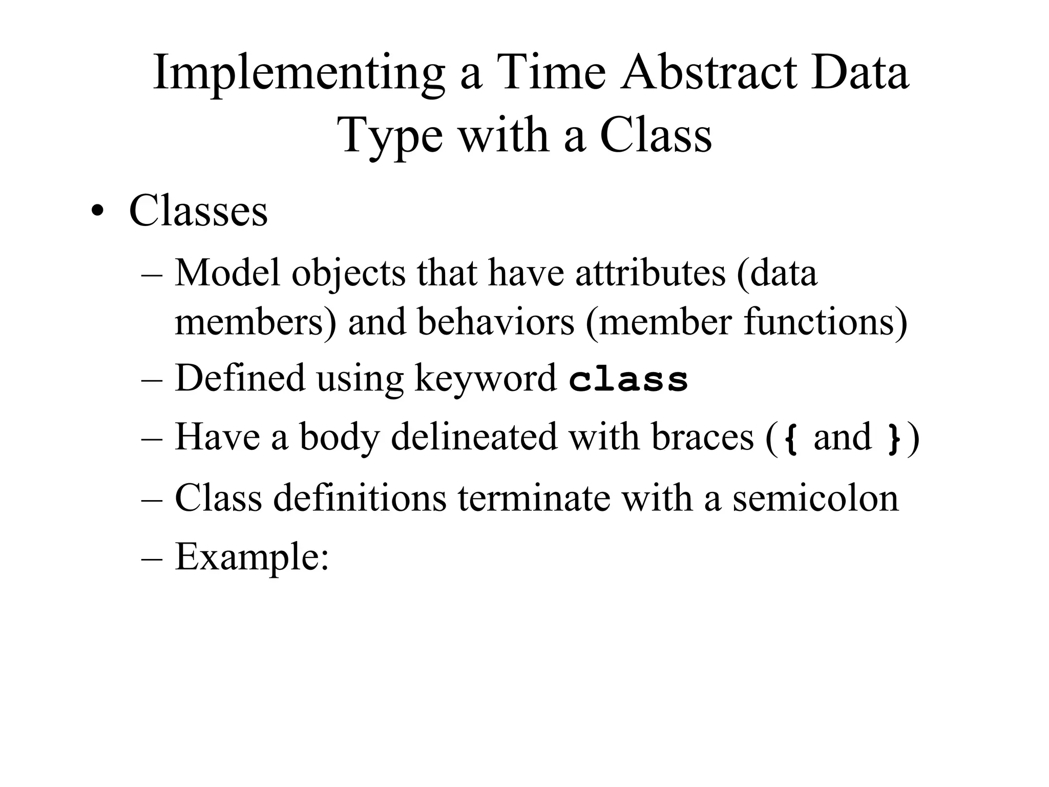 Implementing a Time Abstract Data
Type with a Class
• Classes
– Model objects that have attributes (data
members) and behaviors (member functions)
– Defined using keyword class
– Have a body delineated with braces ({ and })
– Class definitions terminate with a semicolon
– Example:
 