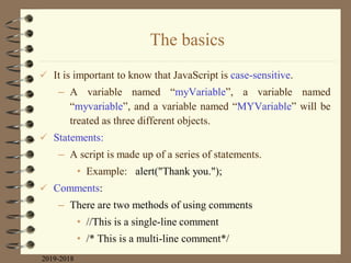 The basics
 It is important to know that JavaScript is case-sensitive.
– A variable named “myVariable”, a variable named
“myvariable”, and a variable named “MYVariable” will be
treated as three different objects.
 Statements:
– A script is made up of a series of statements.
• Example: alert("Thank you.");
 Comments:
– There are two methods of using comments
• //This is a single-line comment
• /* This is a multi-line comment*/
2019-2018
 