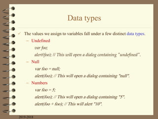 Data types
 The values we assign to variables fall under a few distinct data types.
– Undefined
var foo;
alert(foo); // This will open a dialog containing "undefined".
– Null
var foo = null;
alert(foo); // This will open a dialog containing "null".
– Numbers
var foo = 5;
alert(foo); // This will open a dialog containing "5".
alert(foo + foo); // This will alert "10".
2019-2018
 