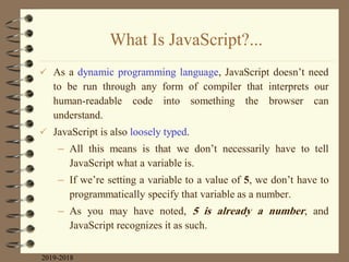 What Is JavaScript?...
 As a dynamic programming language, JavaScript doesn‟t need
to be run through any form of compiler that interprets our
human-readable code into something the browser can
understand.
 JavaScript is also loosely typed.
– All this means is that we don‟t necessarily have to tell
JavaScript what a variable is.
– If we‟re setting a variable to a value of 5, we don‟t have to
programmatically specify that variable as a number.
– As you may have noted, 5 is already a number, and
JavaScript recognizes it as such.
2019-2018
 