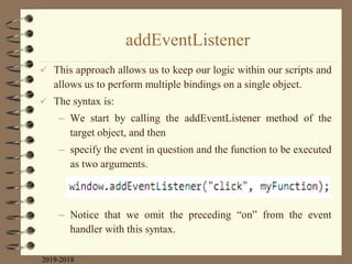 addEventListener
 This approach allows us to keep our logic within our scripts and
allows us to perform multiple bindings on a single object.
 The syntax is:
– We start by calling the addEventListener method of the
target object, and then
– specify the event in question and the function to be executed
as two arguments.
– Notice that we omit the preceding “on” from the event
handler with this syntax.
2019-2018
 