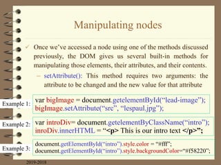 Manipulating nodes
 Once we‟ve accessed a node using one of the methods discussed
previously, the DOM gives us several built-in methods for
manipulating those elements, their attributes, and their contents.
– setAttribute(): This method requires two arguments: the
attribute to be changed and the new value for that attribute
2019-2018
Example 1:
Example 2:
Example 3:
var bigImage = document.getelementById(“lead-image”);
bigImage.setAttribute(“src”, “lespaul.jpg”);
var introDiv= document.getelementByClassName(“intro”);
inroDiv.innerHTML = “<p> This is our intro text </p>”;
document.getElementById(“intro”).style.color = “#fff”;
document.getElementById(“intro”).style.backgroundColor=“#f58220”;
 