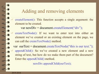Adding and removing elements
 createElement(): This function accepts a single argument: the
element to be created.
 createTextNode(): If we want to enter text into either an
element we‟ve created or an existing element on the page, we
can call the createTextNode() method.
 appendChild(): So we‟ve created a new element and a new
string of text, but how do we make them part of the document?
Enter the appendChild() method.
newDiv.appendChild(ourText);
2019-2018
var newDiv = document.createElement(“div”);
var ourText = document.createTextNode(“this is our text.”);
 