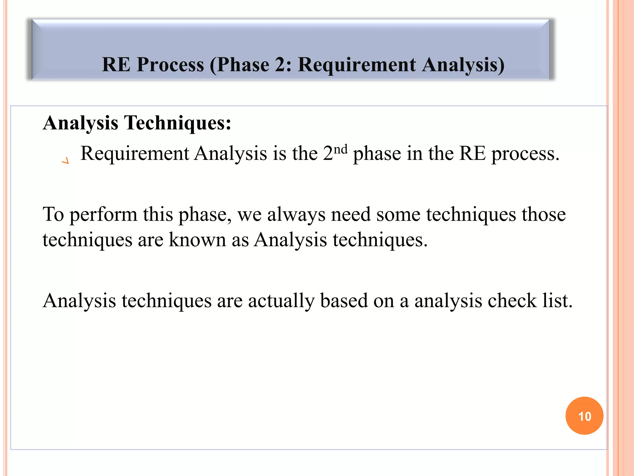 RE Process (Phase 2: Requirement Analysis)
Analysis Techniques:
Requirement Analysis is the 2nd phase in the RE process.
To perform this phase, we always need some techniques those
techniques are known as Analysis techniques.
Analysis techniques are actually based on a analysis check list.
10
 