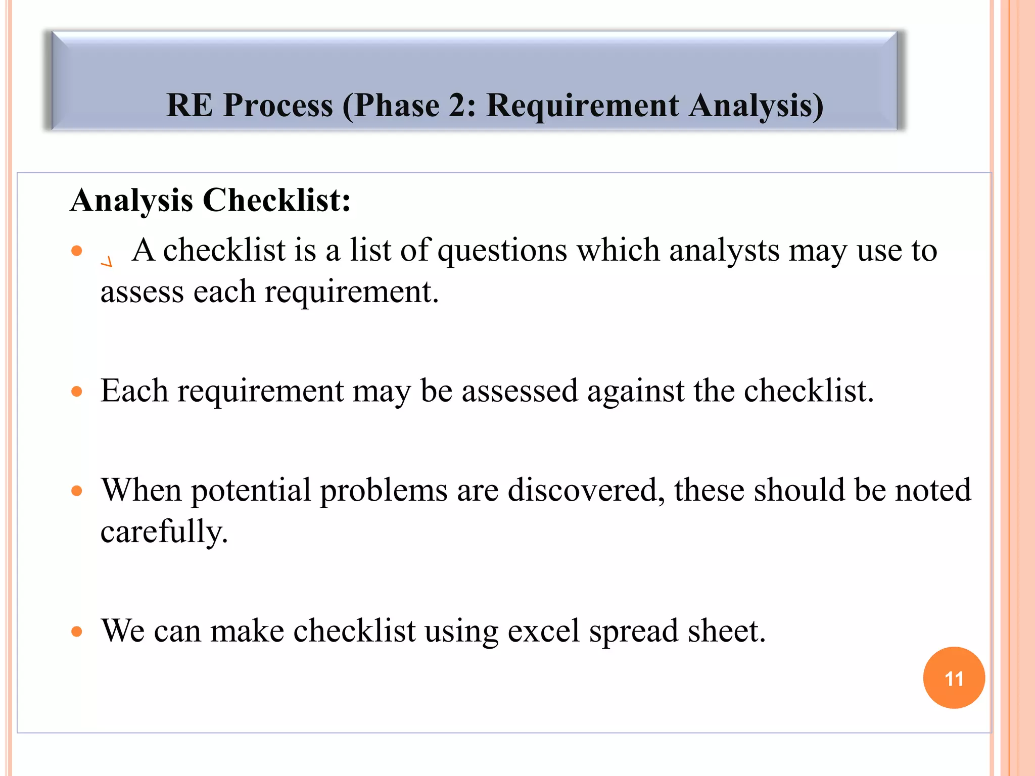 RE Process (Phase 2: Requirement Analysis)
Analysis Checklist:
 A checklist is a list of questions which analysts may use to
assess each requirement.
 Each requirement may be assessed against the checklist.
 When potential problems are discovered, these should be noted
carefully.
 We can make checklist using excel spread sheet.
11
 