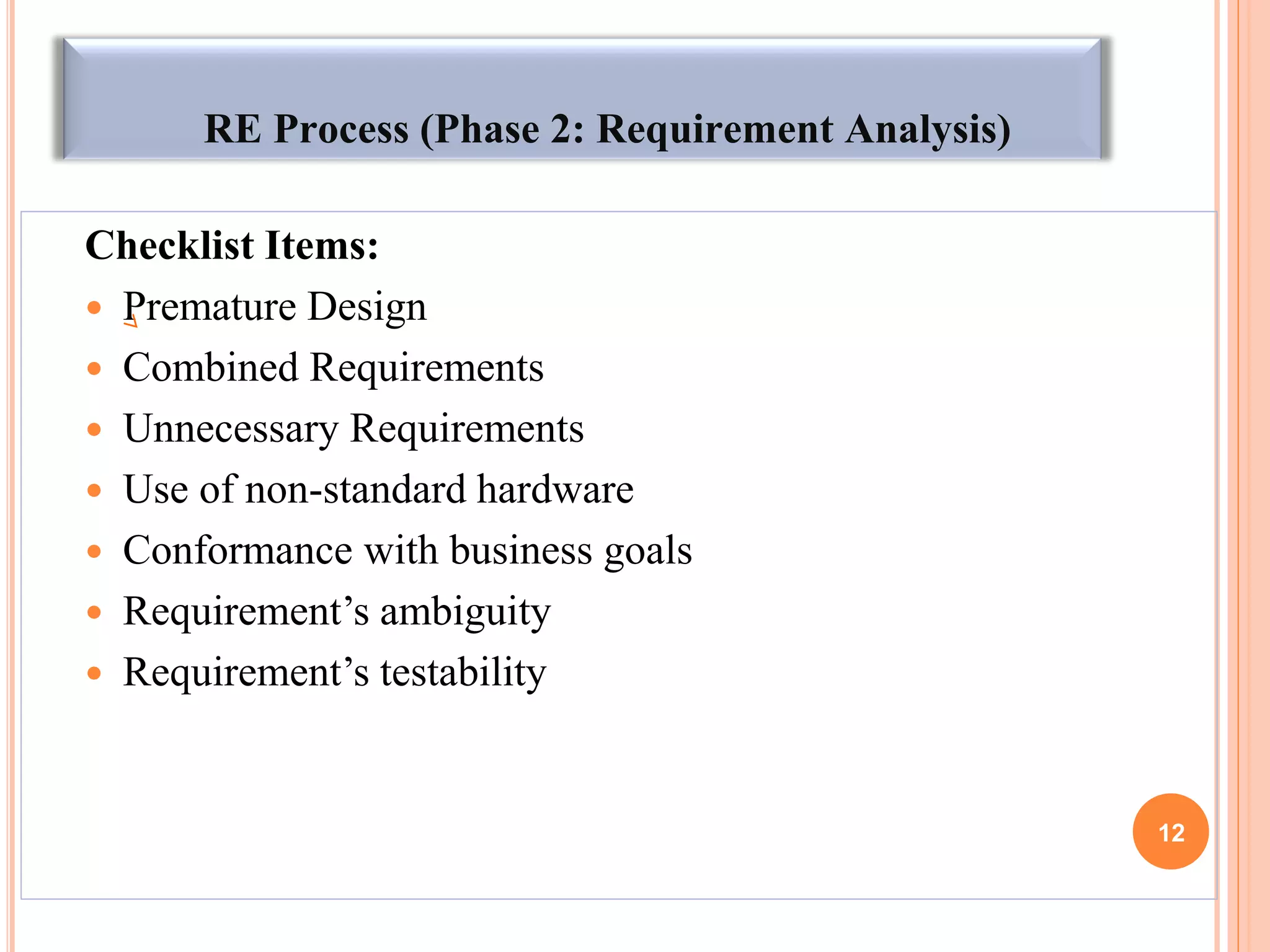 RE Process (Phase 2: Requirement Analysis)
Checklist Items:
 Premature Design
 Combined Requirements
 Unnecessary Requirements
 Use of non-standard hardware
 Conformance with business goals
 Requirement‟s ambiguity
 Requirement‟s testability
12
 