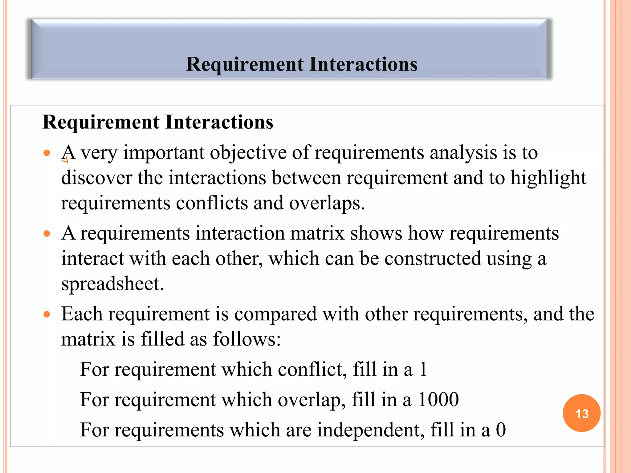 Requirement Interactions
Requirement Interactions
 A very important objective of requirements analysis is to
discover the interactions between requirement and to highlight
requirements conflicts and overlaps.
 A requirements interaction matrix shows how requirements
interact with each other, which can be constructed using a
spreadsheet.
 Each requirement is compared with other requirements, and the
matrix is filled as follows:
For requirement which conflict, fill in a 1
For requirement which overlap, fill in a 1000
For requirements which are independent, fill in a 0
13
 