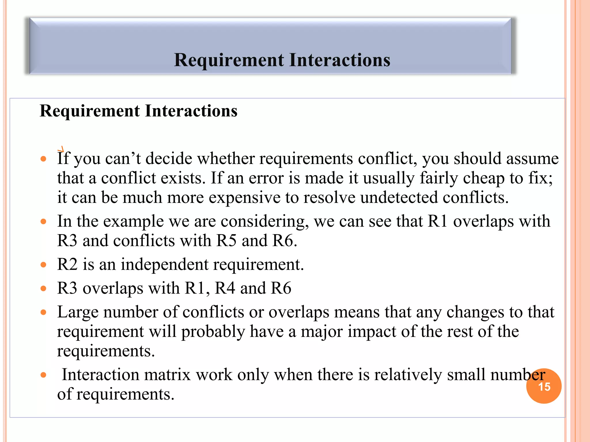 Requirement Interactions
Requirement Interactions
 If you can‟t decide whether requirements conflict, you should assume
that a conflict exists. If an error is made it usually fairly cheap to fix;
it can be much more expensive to resolve undetected conflicts.
 In the example we are considering, we can see that R1 overlaps with
R3 and conflicts with R5 and R6.
 R2 is an independent requirement.
 R3 overlaps with R1, R4 and R6
 Large number of conflicts or overlaps means that any changes to that
requirement will probably have a major impact of the rest of the
requirements.
 Interaction matrix work only when there is relatively small number
of requirements. 15
 