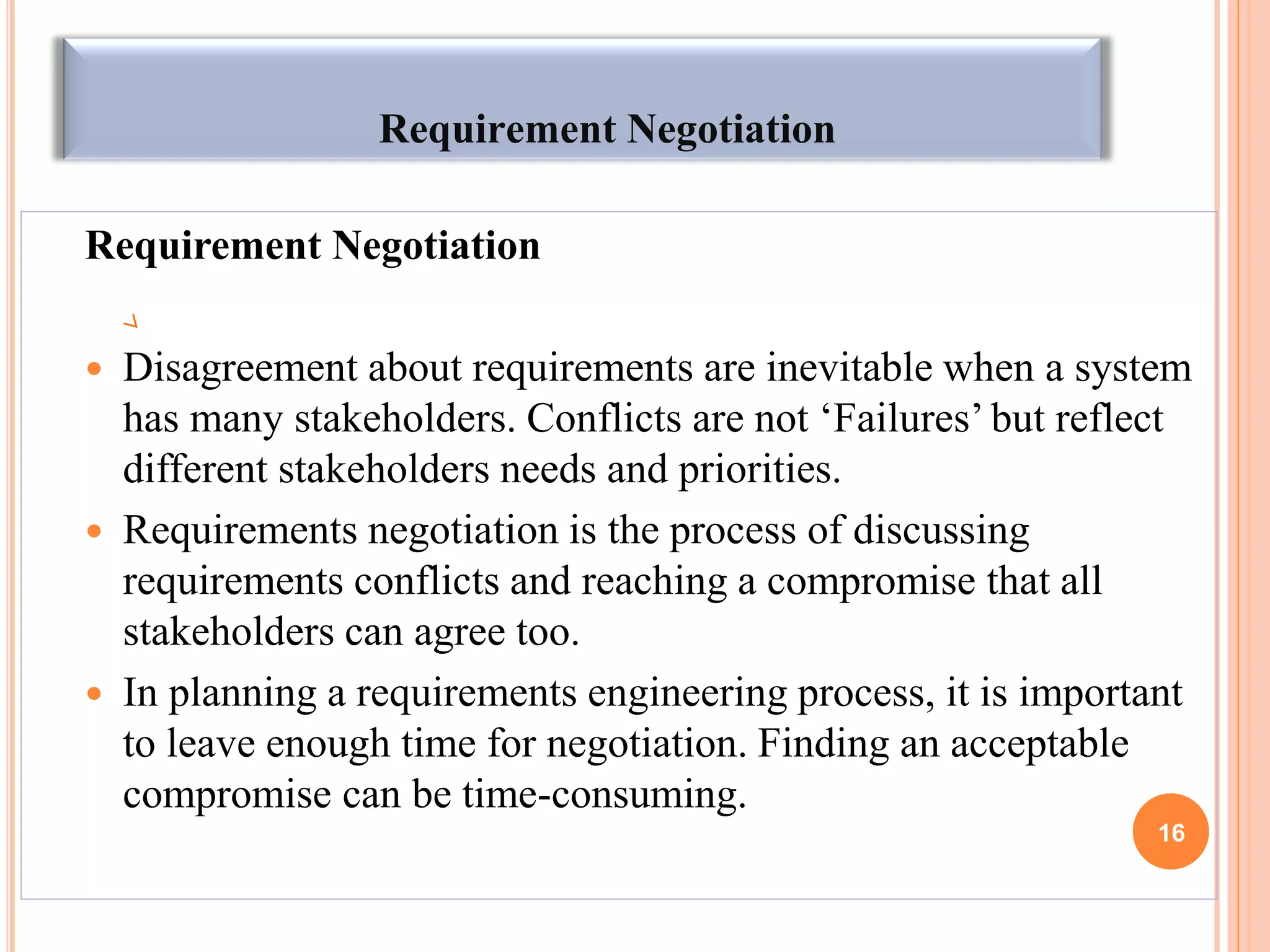 Requirement Negotiation
Requirement Negotiation
 Disagreement about requirements are inevitable when a system
has many stakeholders. Conflicts are not „Failures‟ but reflect
different stakeholders needs and priorities.
 Requirements negotiation is the process of discussing
requirements conflicts and reaching a compromise that all
stakeholders can agree too.
 In planning a requirements engineering process, it is important
to leave enough time for negotiation. Finding an acceptable
compromise can be time-consuming.
16
 
