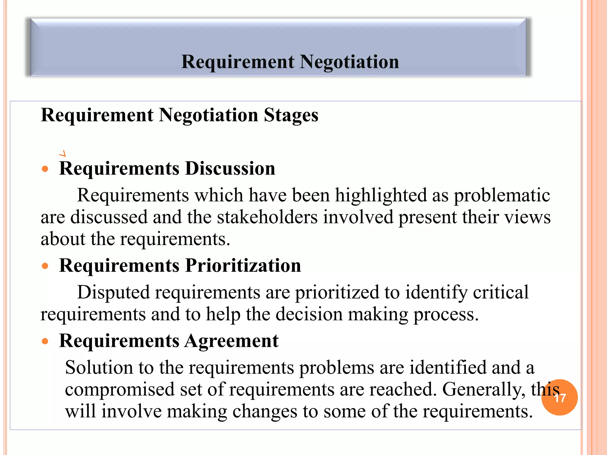 Requirement Negotiation
Requirement Negotiation Stages
 Requirements Discussion
Requirements which have been highlighted as problematic
are discussed and the stakeholders involved present their views
about the requirements.
 Requirements Prioritization
Disputed requirements are prioritized to identify critical
requirements and to help the decision making process.
 Requirements Agreement
Solution to the requirements problems are identified and a
compromised set of requirements are reached. Generally, this
will involve making changes to some of the requirements.
17
 