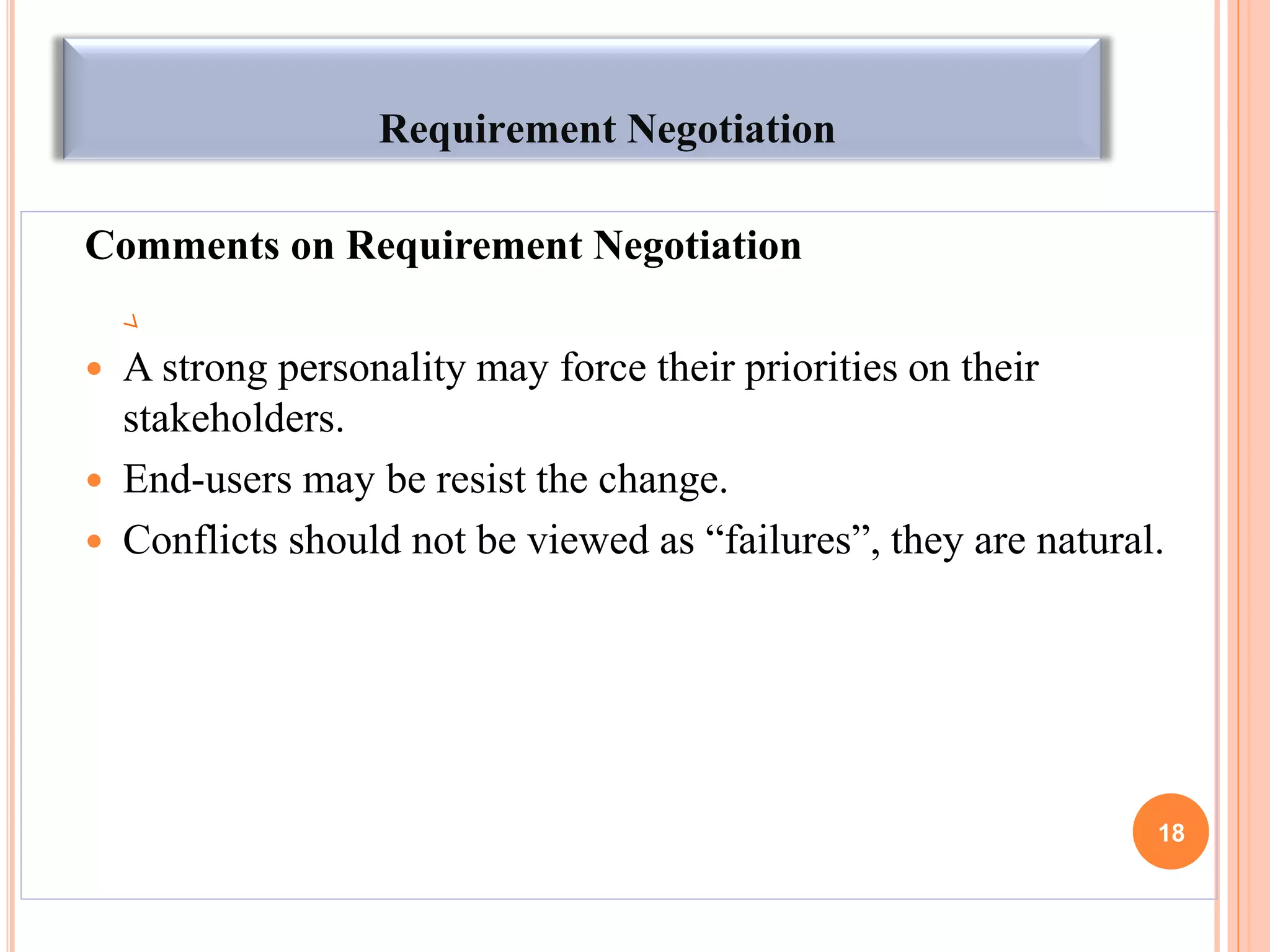 Requirement Negotiation
Comments on Requirement Negotiation
 A strong personality may force their priorities on their
stakeholders.
 End-users may be resist the change.
 Conflicts should not be viewed as “failures”, they are natural.
18
 