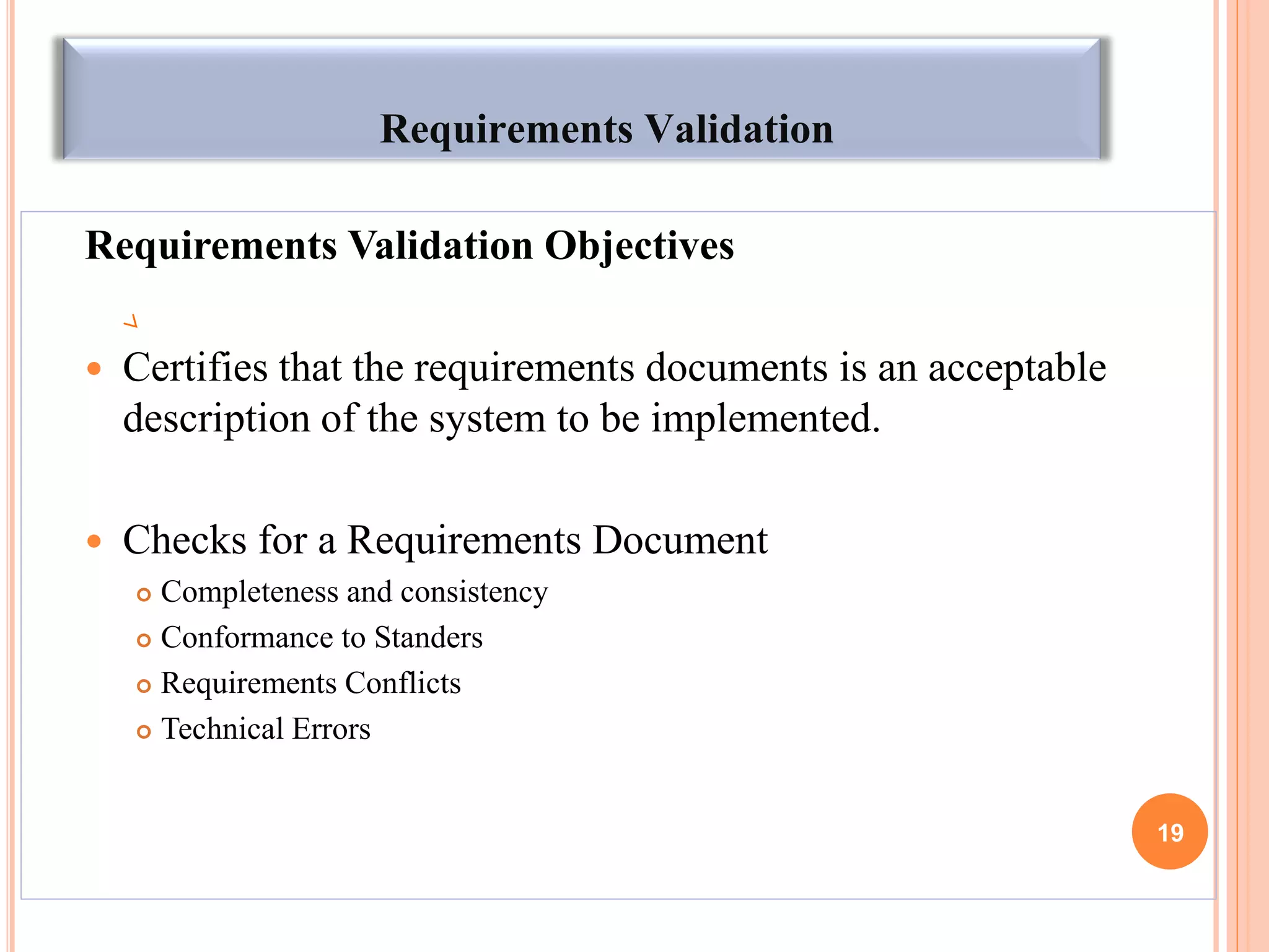 Requirements Validation
Requirements Validation Objectives
 Certifies that the requirements documents is an acceptable
description of the system to be implemented.
 Checks for a Requirements Document
 Completeness and consistency
 Conformance to Standers
 Requirements Conflicts
 Technical Errors
19
 