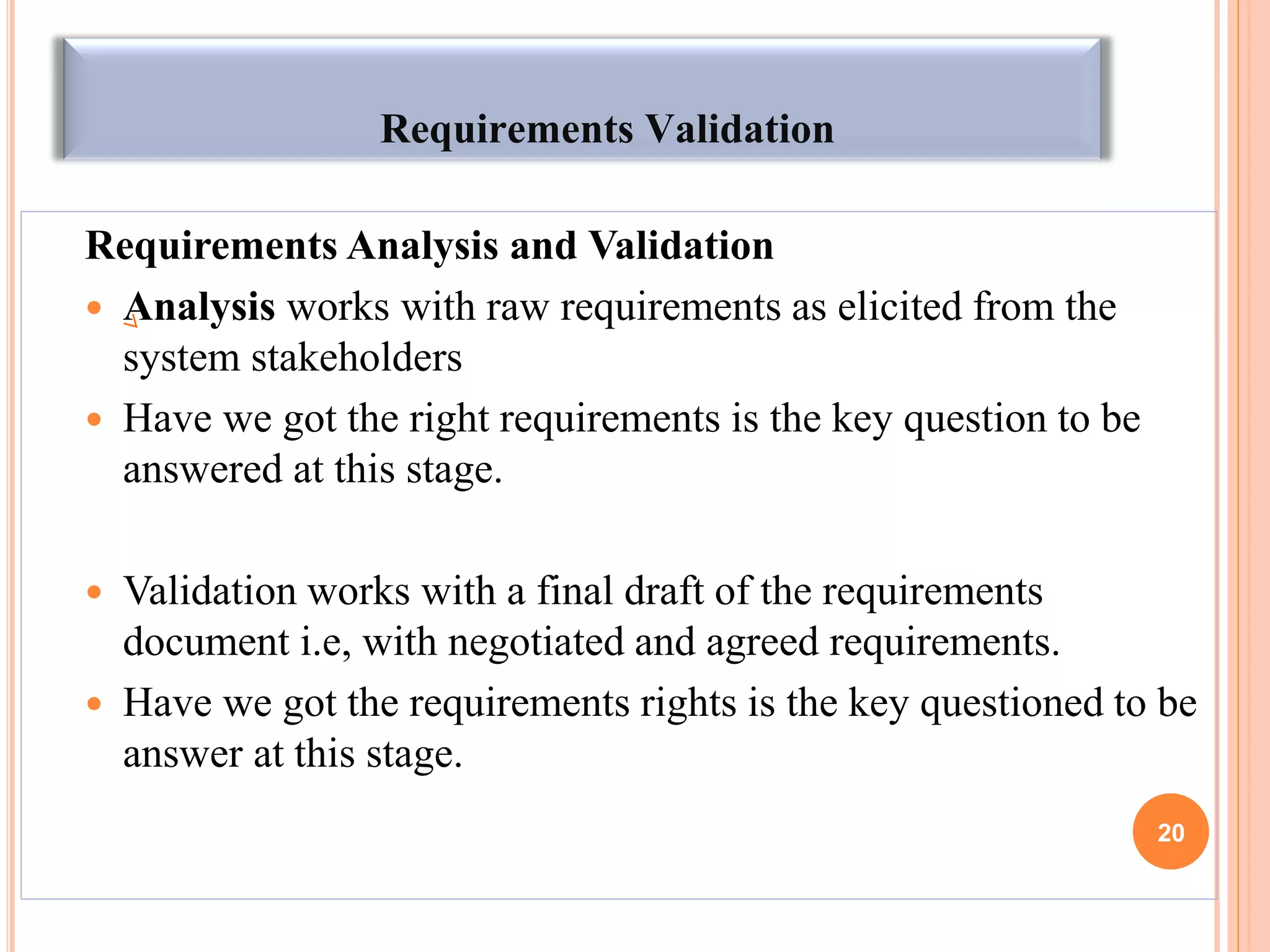 Requirements Validation
Requirements Analysis and Validation
 Analysis works with raw requirements as elicited from the
system stakeholders
 Have we got the right requirements is the key question to be
answered at this stage.
 Validation works with a final draft of the requirements
document i.e, with negotiated and agreed requirements.
 Have we got the requirements rights is the key questioned to be
answer at this stage.
20
 