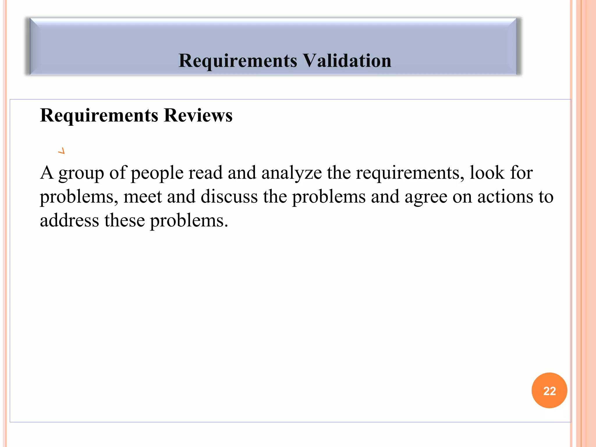 Requirements Validation
Requirements Reviews
A group of people read and analyze the requirements, look for
problems, meet and discuss the problems and agree on actions to
address these problems.
22
 