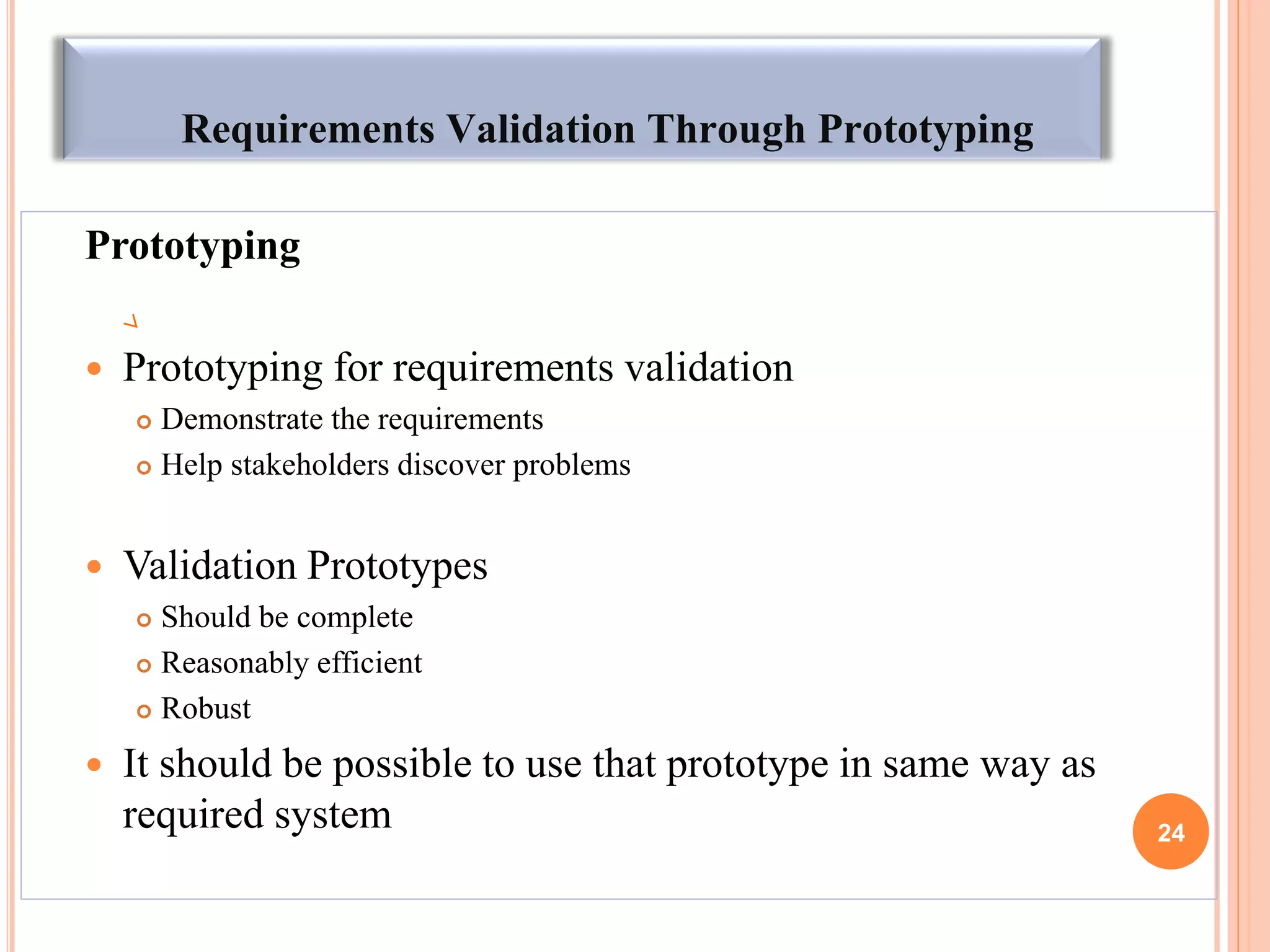 Requirements Validation Through Prototyping
Prototyping
 Prototyping for requirements validation
 Demonstrate the requirements
 Help stakeholders discover problems
 Validation Prototypes
 Should be complete
 Reasonably efficient
 Robust
 It should be possible to use that prototype in same way as
required system 24
 