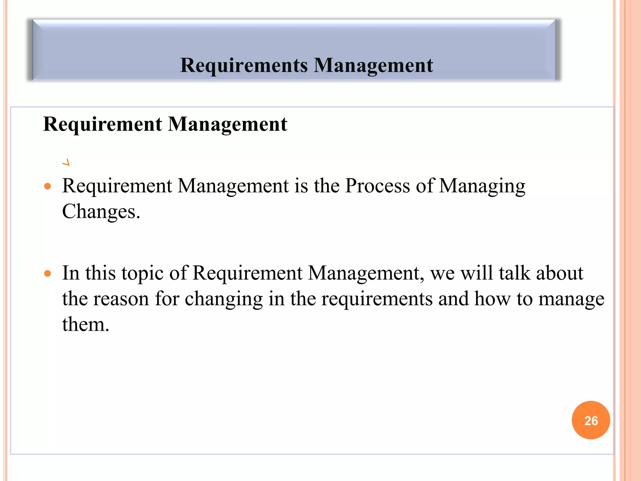 Requirements Management
Requirement Management
 Requirement Management is the Process of Managing
Changes.
 In this topic of Requirement Management, we will talk about
the reason for changing in the requirements and how to manage
them.
26
 