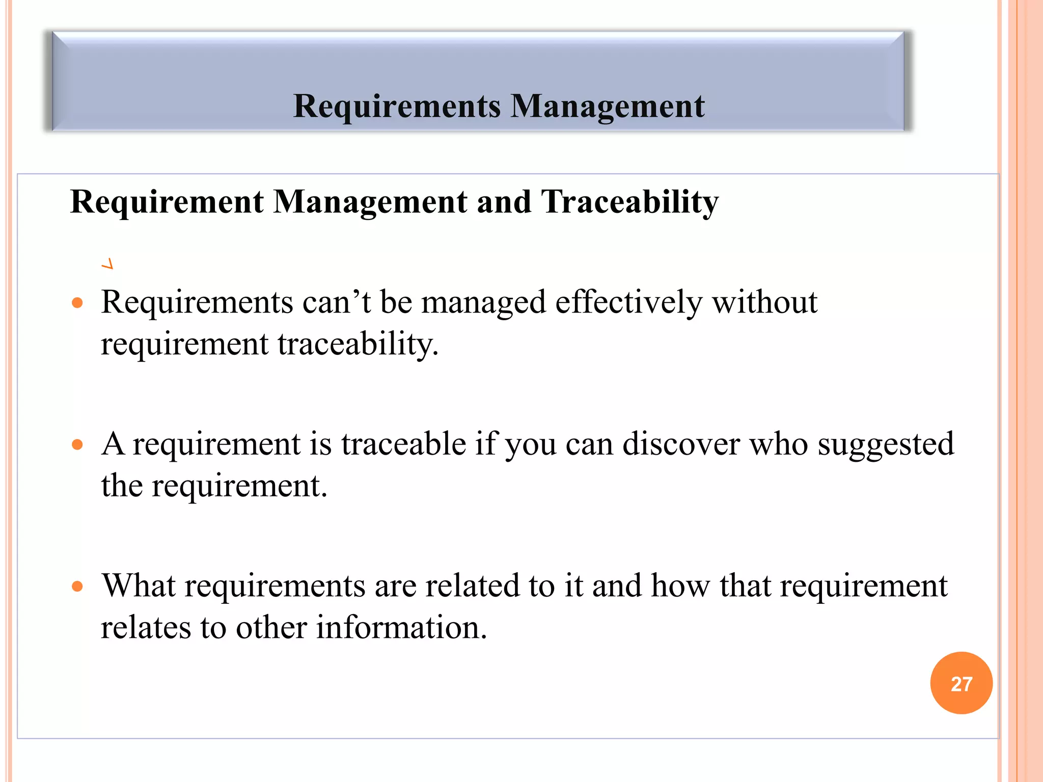 Requirements Management
Requirement Management and Traceability
 Requirements can‟t be managed effectively without
requirement traceability.
 A requirement is traceable if you can discover who suggested
the requirement.
 What requirements are related to it and how that requirement
relates to other information.
27
 
