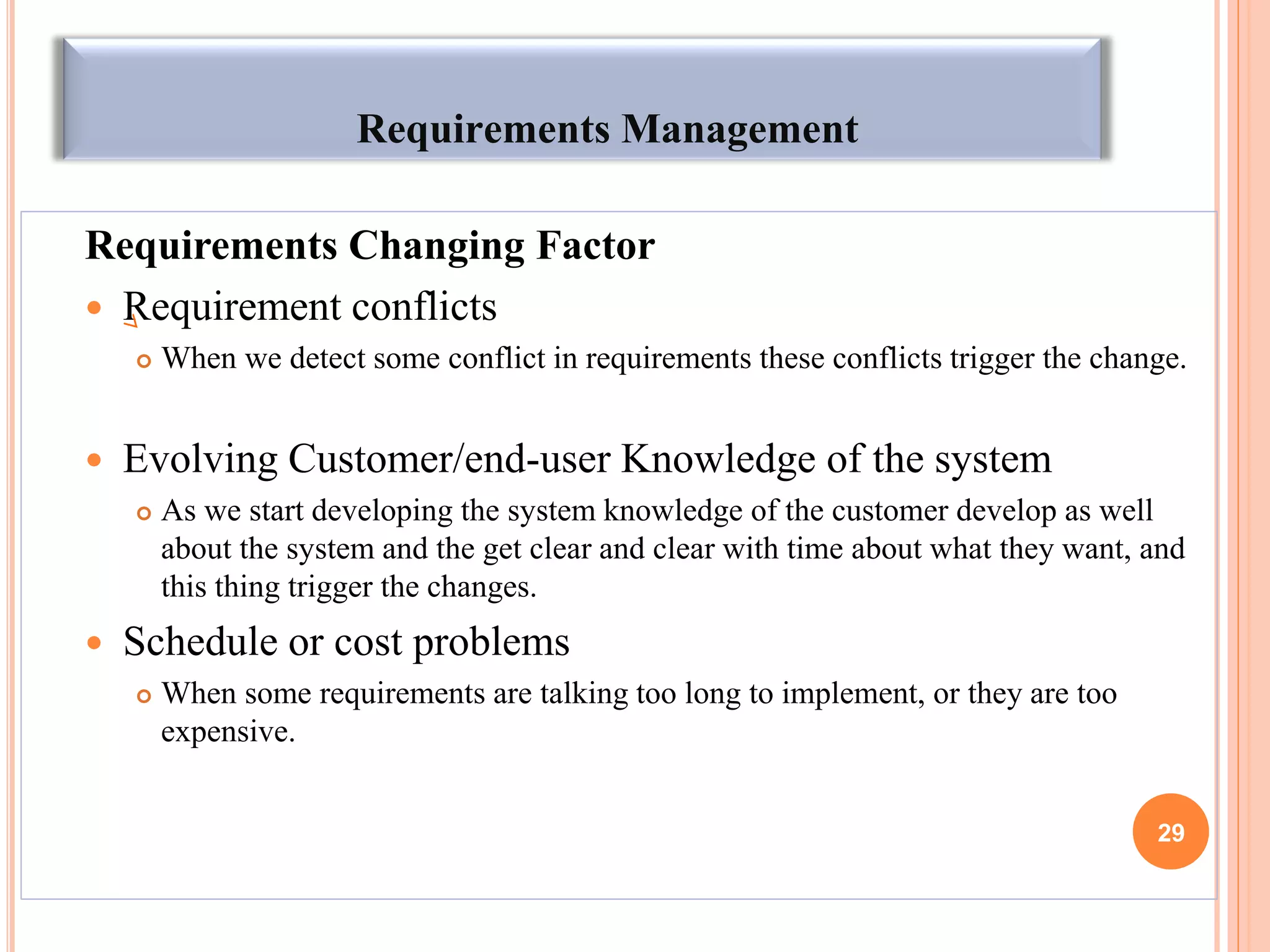 Requirements Management
Requirements Changing Factor
 Requirement conflicts
 When we detect some conflict in requirements these conflicts trigger the change.
 Evolving Customer/end-user Knowledge of the system
 As we start developing the system knowledge of the customer develop as well
about the system and the get clear and clear with time about what they want, and
this thing trigger the changes.
 Schedule or cost problems
 When some requirements are talking too long to implement, or they are too
expensive.
29
 