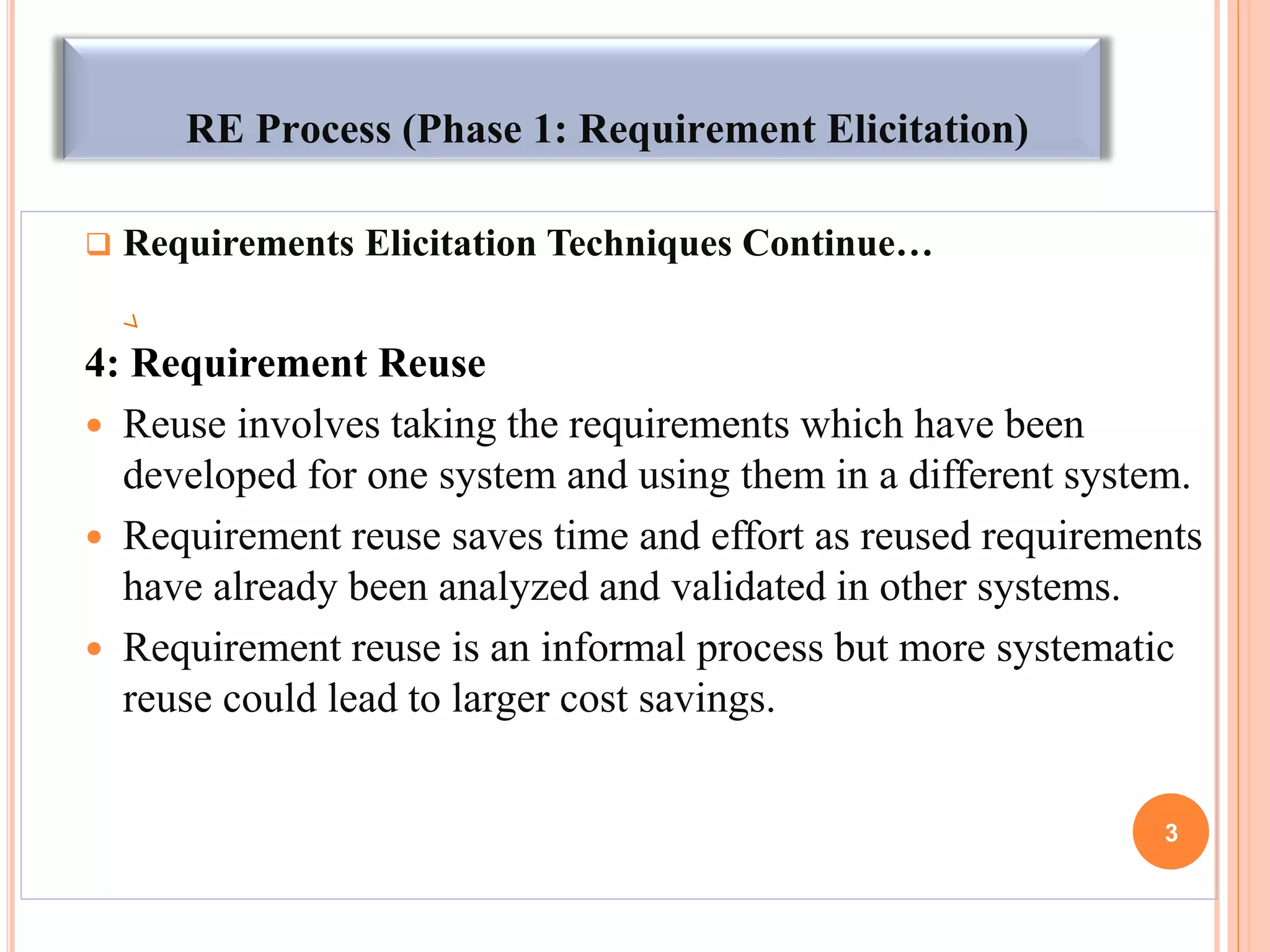 RE Process (Phase 1: Requirement Elicitation)
 Requirements Elicitation Techniques Continue…
4: Requirement Reuse
 Reuse involves taking the requirements which have been
developed for one system and using them in a different system.
 Requirement reuse saves time and effort as reused requirements
have already been analyzed and validated in other systems.
 Requirement reuse is an informal process but more systematic
reuse could lead to larger cost savings.
3
 