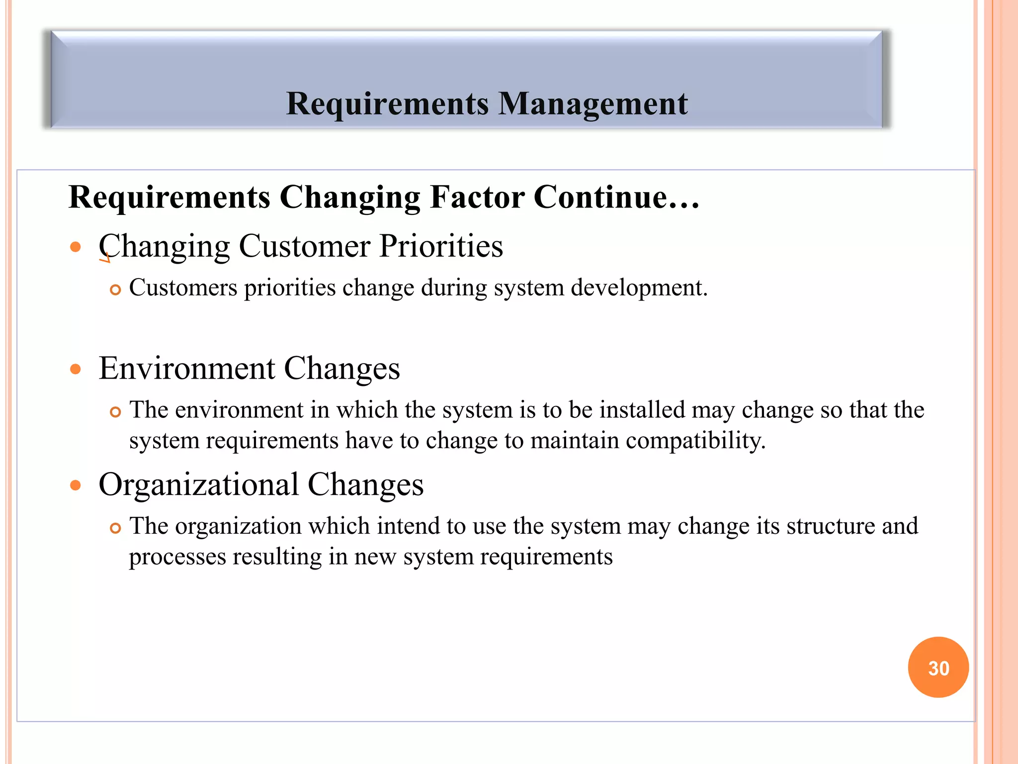 Requirements Management
Requirements Changing Factor Continue…
 Changing Customer Priorities
 Customers priorities change during system development.
 Environment Changes
 The environment in which the system is to be installed may change so that the
system requirements have to change to maintain compatibility.
 Organizational Changes
 The organization which intend to use the system may change its structure and
processes resulting in new system requirements
30
 