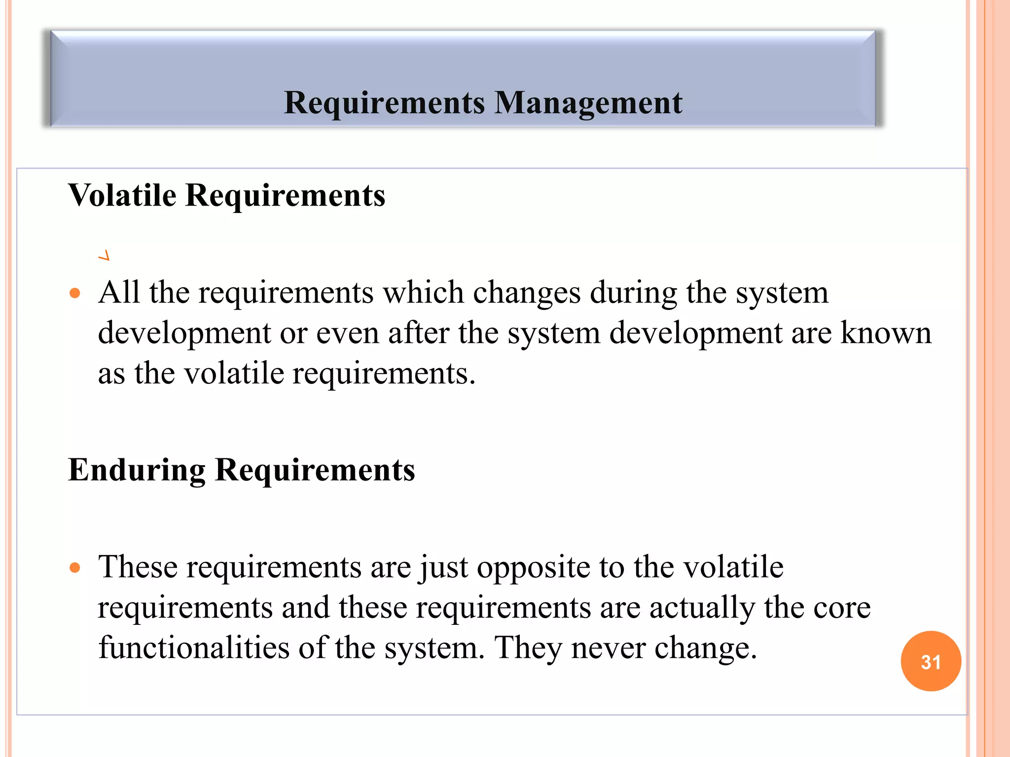 Requirements Management
Volatile Requirements
 All the requirements which changes during the system
development or even after the system development are known
as the volatile requirements.
Enduring Requirements
 These requirements are just opposite to the volatile
requirements and these requirements are actually the core
functionalities of the system. They never change. 31
 