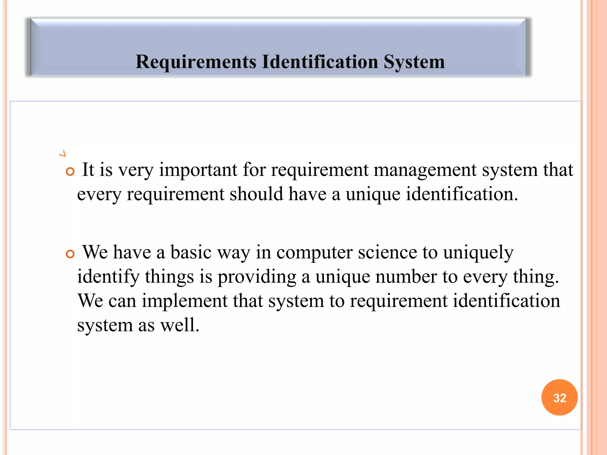 Requirements Identification System
 It is very important for requirement management system that
every requirement should have a unique identification.
 We have a basic way in computer science to uniquely
identify things is providing a unique number to every thing.
We can implement that system to requirement identification
system as well.
32
 