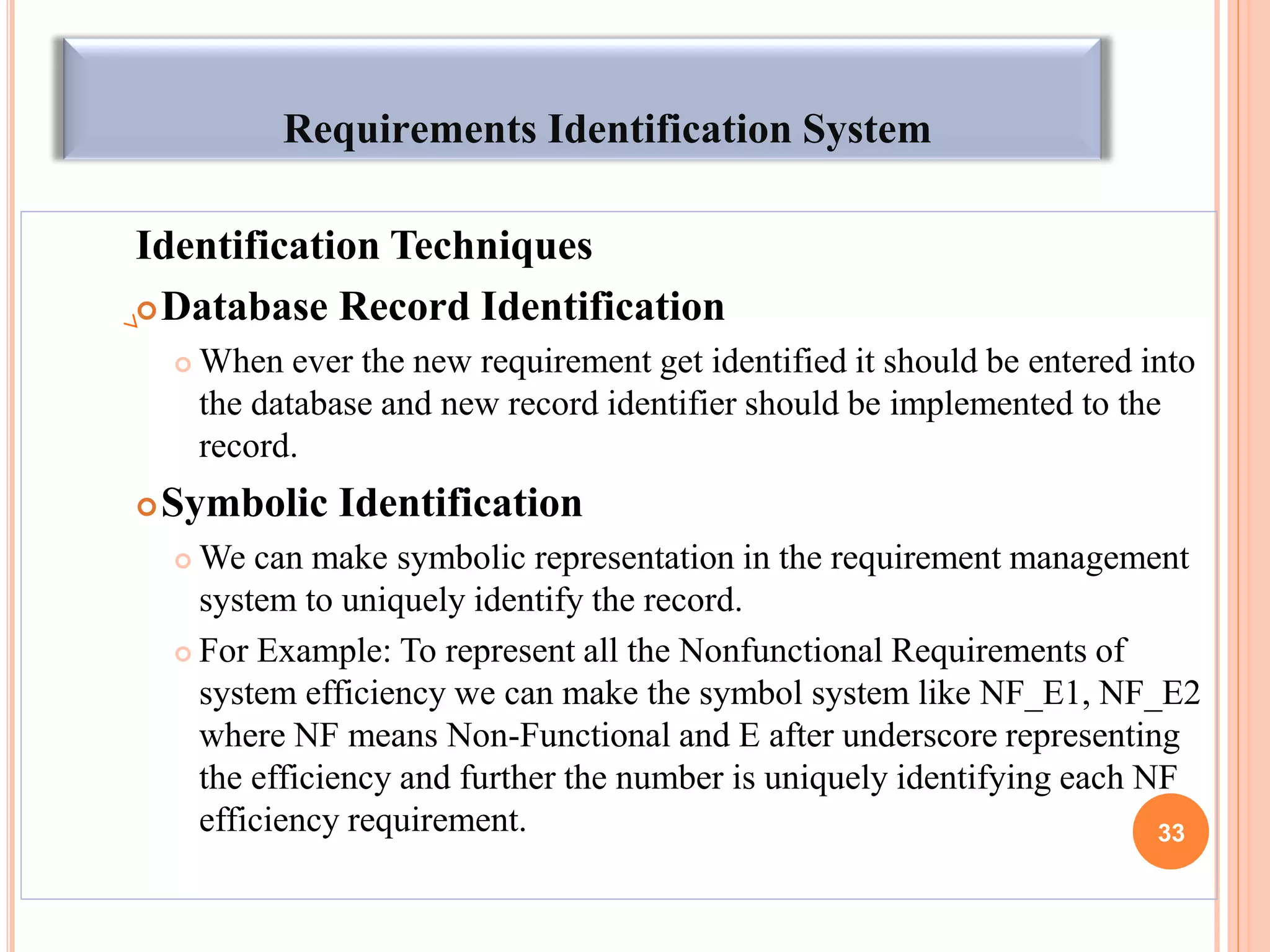 Requirements Identification System
Identification Techniques
Database Record Identification
 When ever the new requirement get identified it should be entered into
the database and new record identifier should be implemented to the
record.
Symbolic Identification
 We can make symbolic representation in the requirement management
system to uniquely identify the record.
 For Example: To represent all the Nonfunctional Requirements of
system efficiency we can make the symbol system like NF_E1, NF_E2
where NF means Non-Functional and E after underscore representing
the efficiency and further the number is uniquely identifying each NF
efficiency requirement. 33
 